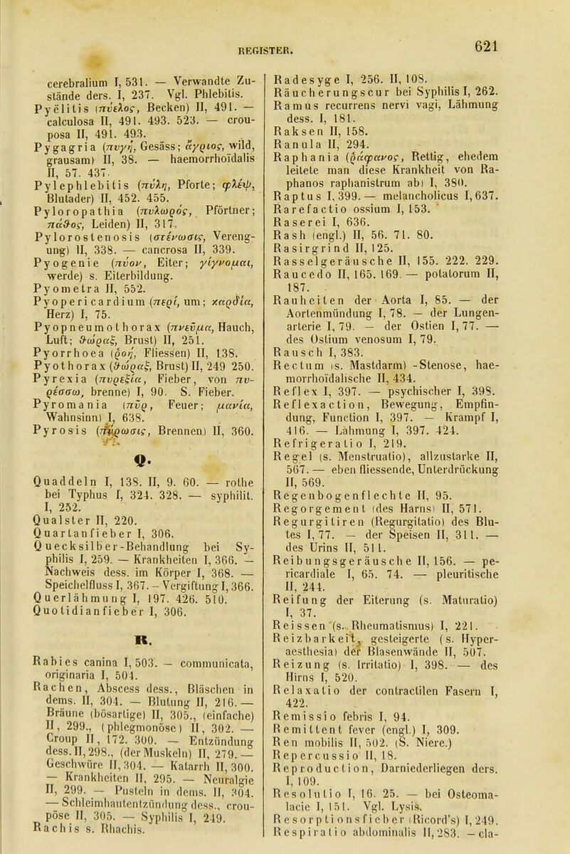 cerebralem 1,531. — Verwandte Zu- stände ders. I, 237. Vgl. Phlebitis. Pyelitis [nvdog, Becken) II, 491. — calculosa II, 491. 493. 523. — crou- posa II, 491. 493. Pygagria {nvyij, Gesäss; aygiog, wild, grausam) II, 38. — haemorrhoi'dalis II, 57. 437. Pylephlebilis (nvXti, Pforte; (pUxp, Blutader) II, 452. 455. Pyloropathia (nvXmQog, Pförtner; na&og, Leiden) II, 317. Pylorostenosis (aisvojaig, Vereng- ung) II, 338. — cancrosa II, 339. Pyogenie (nvov, Eiter; yiyvofiai, werde) s. Eilerbildung. Pyometra II, 552. Pyopericardium (neq'i, um; y.nqSia, Herz) I, 75. Pyopneumotborax {nvtvfin, Hauch, Luft; S-olgal Brust) II, 251. Pyorrhoea {Qotj, Fliessen) II, 138. Pyothorax (^«f, Brust)II, 249 250. Pyrexia (nvQtZ'ia, Fieber, von nv- (>eea<D, brenne) I, 90. S. Fieber. Pyromania [tivq, Feuer; fxavia, Wahnsinn) L 638. Pyrosis {rfagoiaig, Brennen) II, 360. Quaddeln I, 138. II, 9. 60. — rothe bei Typhus I, 324. 328. — syphilit. I, 252. Qualster II, 220. Quartanfieber I, 306. Quecksilber-Behandlung bei Sy- philis I, 259. — Krankheiten I, 366. - Nachweis dess. im Körper I, 368. — Speichelfluss I, 367. - Vergiftung 1,366. Querlähmung I, 197. 426. 510. Quotidianfieber I, 306. K. Rabies canina 1,503. - communicata, originaria I, 504. Rachen, Abscess dess., Bläschen in dems. II, 304. — Blutung II, 216. — Bräune (bösartige) II, 305., (einfache) II, 299., (phlegmonöse) II, 302. — Croup II, 172. 300. — Entzündung dess.II,298., (derMuskeln) II, 279.— Geschwüre II, 304. — Katarrh II, 300. — Krankheiten II, 295. — Neuralgie II, 299. — Pusteln in dems. II, 304. — Schleimhäutentzündung dess., cröu- pöse II, 305. — Syphilis I, 219. Räch is s. Rhachis. Radesyge I, 256. II, 108. Räucherungscur bei Syphilis I, 262. Ramus recurrens nervi vagi, Lähmung dess. I, 181. Raksen II, 158. Ranula II, 294. Raphania (qaepavog, Rettig, ehedem leitete man diese Krankheit von Ra- phanos raphanistrum abi I, 380. Raptus 1,399.— melancholicus 1,637. Rarefactio ossium I, 153. Raserei I, 636. Rash (engl.) II, 56. 71. 80. Ra sirgri n d II, 125. Rasselgeräusche II, 155. 222. 229. Raucedo 11,165.169.— polatorum II, 187. . Rauheiten der Aorta I, 85. — der Aortenmündung I, 78. — der Lungen- arterie I, 79. — der Ostien 1,77. — des Ostium venosum I, 79. Rausch I, 383. Rectum is. Mastdarm) -Stenose, hae- morrhoidalische II, 434. Reflex I, 397. — psychischer I, 39S. Reflexaction, Bewegung, Empfin- dung, Function I, 397. — Krampf I, 416. — Lähmung I, 397. 424. Refrigeratio I, 219. Regel (s. Menstruatio), allzustarke II, 567. — eben fliessende, Unterdrückung II, 569. Regenbogenflecbte II, 95. Regorgemen l ides Harns) II, 571. Regurgitiren (Regurgitatio) des Blu- tes 1,77. — der Speisen II, 311. — des Urins II, 511. Reibungsgeräusche II, 156. — pe- ricardiale I, 65. 74. — pleuritische II, 244. Reifung der Eiterung (s. Maturatio) I, 37. Reissen (s. Rheumatismus) I, 221. Reizbarkeiiv gesteigerte (s. Hyper- aesthesial der Blasenwände II, 507. Reizung (s. Irritalio) I, 398. — des Hirns I, 520. Relaxatio der contraclilen Fasern I, 422. Remissio febris I, 94. Remittent fever (engl.) I, 309. Ren mobilis 11,502. (S. Niere.) Repercussio II, 18. Reproduction, Darnicderliegen ders. I, 109. Rcsolutio I, 16. 25. — bei Osteoma- lacie I, 151. Vgl. Lysis. R e sor p ti on s f i cb er iRicord's) I, 219. Respiratio abdominalis II,2S3. — cla-