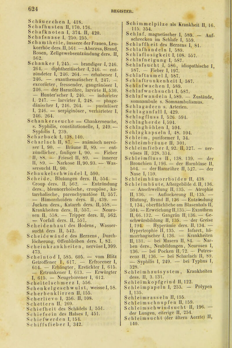 REGISTER. Sc Ii äu eichen I, 418. Schafhuslen II, 170. 176. Schafknoten I, 374. II, 420. Schafsnase I, 250. 255. S c h a m t Ii e i 1 e, äussere der Frauen, Leu- korrhoe ders. 11,561— Abscess, Brand, Rosen, Zellgewebsenlzündung ders. II, 562. Schanker 1,245. — brandiger I, 246. 264. - diphtherischer I, 246. — ent- zündeter I, 246. 264. — erhabener I, 246. — exanlheniatischer I, 247. — excoriirter, fressender, gangränöser I, 246. — der Harnröhre, larvirle II, 530. — Hunler'scher I, 246. — indurirter I, 247. — larvirler I, 248. — phage- dänischer I, 246. 264. — pustulöser I, 246. — serpiginöser, verhärteter I, 246. 264. Schankerseuche = Chankerseuche, s. Syphilis, constitutionelle, I, 249.— Syphilis I, 239. Scharbock I, 138. 140. Scharlach II, 87. — anämisch nervö- ser I, 90. - Bräune II, S9. — ent- zündlicher, fauliger I, 90. — Fieber II, 88. — Friesel II, 89. — innerer II, 89. — Narkose 11,90.93.— Was- sersucht II, 90. Sehaukelschwinde 1 I, 590. Scheide, Blutungen ders. II, 554. — Group ders. II, 562. — Entzündung ders., blennorrhoische, croupöse, ka- tarrhalische, parenchymatöse II, 557. — Hämorrhoiden ders. II, 439. — Jucken ders., Katarrh ders. 11,558.— Krankheiten ders. II, 557. - Neuro- sen II, 558. — Tripper ders. II, 562. — Vorfall ders. II, 557. Scheiden haut des Hodens, Wasser- sucht ders II, 542. Scheidewände des Herzens, Durch- löcherung, Offenbleiben ders. I, 82. Schein krank heilen, nervöse 1,399. 473. Scheintod I, 585. 605. — vom Blitz Getroffener I, 617. — Erfrorener I, 614. — Erhängter, Erstickter I, 615. — Ertrunkener I, 613. — Erwürgter I, 615. — Neugeborener 1, 612. Scheitelschmerz I, 556. Schenkelgeschwulst, weisse I, 58. Sc Ii erbenklirren II, 155. Scherlicvo I, 256. II, 108. Scheuern II, 269. Schiefheit des Schädels I, 551. Schiefsein des Halses I, 451. Schiefwerden I, 151. Sc hiffsfieber I, 342. Schimmelpilze als Krankheit II 16 ^ 1 15. 354. Schlaf, magnetischer I, 589. — Auf- schrecken im Schlafe I, 559. Schlaffheit des Herzens I, 81. Schlafhandeln I, 589. Schlaflosigkeit I, 108. 557. Schlafneigung I, 587. Schlafsucht I, 586, idiopathische I, 587. - Fieber I, 197. Schlaftaumel I, 587. Schlaftrunkenheit I, 587. Schlaf wachen I, 589. Schlaf wachs ucht I, 587. Schlafwandeln 1,589. — Zustände, somnambule s. Somnambulismus. Schlagadern s. Arterien. Schlaganfall I, 429. Schlagfluss I, 526. 594. Sclilagherde 1,594. SchlaghöhLen I, 594. Schlagkapseln I, 48. 594. Schleim, puriformer I, 34. S c Ii lei m b rä un e II, 301. Schleimfieber I, 92. 11,327. — ner- vöses II, 328. 334. Schleimfluss II, 138. 139. — der Bronchien 1,196.— der Harnblase II, 504. — der Harnröhre 11,527. — der Nase I, 159. S c h 1 e i m Ii ä m o r r h o i d e n- II, 438 Schleimhäute, Aftergebikle d. II, 136. — Anschwellung II, 135. — Atrophie 11,136. — Auflockerung II, 135. — Blutung, Brand II, 136 —Entzündung I, 134., oberflächliche am Blasenhals II, 504. — Erweichung II, 135.— Exanthem II, 66.132. — Gangrän 11,136.— Ge- schwürsbildung U, 135. — der Greise I, 194. — Hyperämie ders. II, 134. — Hypertrophie 11,135. — Infarct, hä- morrhagischer I, 136. — Krankheiten II, 131. - bei Masern II, 84. - Nar- ben ders., Neubildungen, Neurosen I, 136. — bei Pocken 11,72. - Pulres- cenz II, 136. - bei Scharlach 11, Sil. — Syphilis I, 249. — bei Typhus I, 328. S c h 1 e i m h a u t s y s t c m , Krankheiten dess. II, 3. 131. Schleimkopfgrind II, 122. Schleimpapeln I, 253. — Polypen I, 135. Schleimrasseln II, 155. Schlcimschnupfen II, 159. Schleimschwindsucht II, 196. — der Lungen, eiterige II, 254. Sc hl ei ms ucht (der altern Acrzle) II, 140.