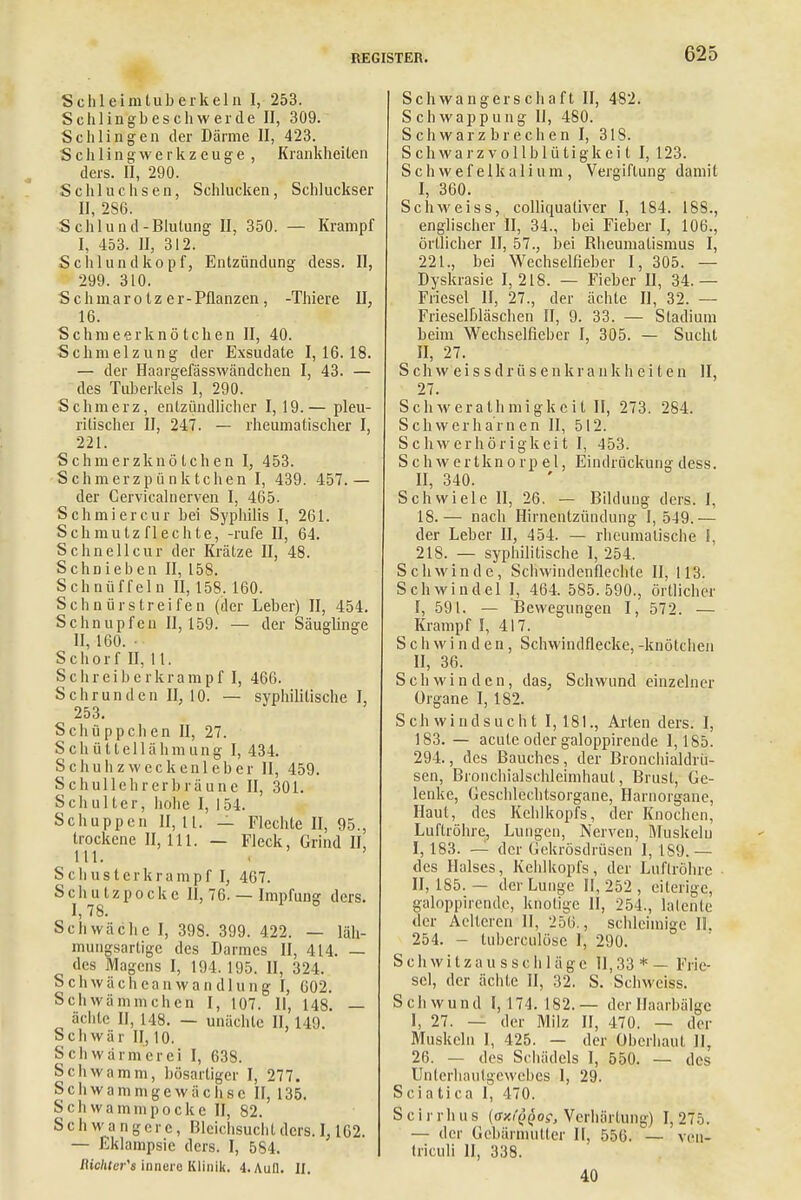 Sclileimluberkeln I, 253. Schlingbeschwerde II, 309. Schlingen der Därme II, 423. S c h 1 i n g w e r k z e u g e , Krankheiten ders. II, 290. Schluchsen, Schlucken, Schluckser II, 2S6. Sehl und-Blutung II, 350. — Krampf I, 453. II, 312. Schlund köpf, Entzündung dess. II, 299. 310. Schmarotzer-Pflanzen, -Thiere IJ, 16. S c h m e e r k n ö t c h e n II, 40. Schmelzung der Exsudate 1,16.18. — der Haargefässwändchen I, 43. — des Tuberkels I, 290. Schmerz, entzündlicher 1,19.— pleu- ritischer II, 247. — rheumatischer I, 221. Schmerzknö tchen I, 453. Schmerzpünktchen I, 439. 457.— der Cervicalnerven I, 465. Schmiercur bei Syphilis I, 261. Schmutz flechte, -rufe II, 64. Sehn eil cur der Krätze II, 48. Sehnieben II, 158. Schnüffeln II, 158.160. Schnürstreifen (der Leber) II, 454. Schnupfen 11,159. — der Säuglinge II, 160. Schorf II, 11. Schreiberkrampf I, 466. Schrunden II, 10. — syphilitische I, 253. Schüppchen II, 27. Schüttellähmung 1,434. Schuh zwecken leb er II, 459. Schullehrerbräune II, 301. Schulter, hohe I, 154. Schuppen 11,11. — Flechte II, 95., trockene 11,111. — Fleck, Grind II, III, . ' Schusterkrampf l, 467. Schulzpockc II, 76. — Impfung ders. I, 78. Schwäche I, 398. 399. 422. — läh- mungsartige des Darmes II, 414. — des Magens I, 194. 195. II, 324. S c h w ä c h e a n w a n d 1 u n g I, 602. Schwämmchen I, 107. II, 148. — ächte II, 148. — unächtc II, 149. Schwär II, 10. Schwärmerei I, 638. Schwamm, bösartiger I, 277. Schwammgewächsc II, 135. Schwaminpocke II, 82. Schwangere, Bleichsucht ders. 1,162. — Eklampsie ders. I, 584. Richters innere Klinik. 4. Aull. II. Schwangerschaft II, 482. Schwappung II, 480. Schwarzbrechen I, 318. Schwarzvollblütigkeit I, 123. Schwefelkalium, Vergiftung damit I, 360. SchM'eiss, colliquativer I, 184. 188., englischer II, 34., bei Fieber I, 106., örtlicher II, 57., bei Rheumatismus I, 221., bei Wechselfieber I, 305. — Dyskrasie 1,218. — Fieber II, 34.— Friesel II, 27., der ächte II, 32. — Frieselßläschen II, 9. 33. — Stadium beim Wechselfieber I, 305. — Sucht II, 27. S ch w e i s s d r ü s e n k r a n k h ei t e n II, 27. Schwerathmigkcit II, 273. 284. Sch weih amen II, 512. Schwerhörigkeit I, 453. Schwertknorpel, Eindrückung dess. II, 340. Schwiele II, 26. — Bildung ders. I, 18.— nach Hirnentzündung I, 549.— der Leber II, 454. — rheumatische I, 218. — syphilitische 1, 254. Schwinde, Schwindenfleclite II, 113. Schwindel 1, 464. 585.590., örtlicher I, 591. — Bewegungen I, 572. — Krampf I, 417. Schwinden, Schwindflecke, -knötchen II, 36. Schwinden, das; Schwund einzelner Organe I, 182. Schwindsucht I, 181., Arten ders. I, 183. — acute oder galoppirende 1,185. 294., des Bauches, der Bronchialdrü- sen, Bronchialschleimhaut, Brust, Ge- lenke, Geschlechtsorgane, Harnorgane, Haut, des Kehlkopfs, der Knochen, Luftröhre, Lungen, Nerven, Muskeln I, 183. — der Gekrösdrüsen 1, 1S9.— des Halses, Kehlkopfs, der Luftröhre II, 185.— der Lunge 11,252, eiterige, galoppirende, knotige 11, 254., latente der Aelteren II, 256., schleimige II. 254. - tuberculöse 1, 290. S ch w i t z a u s s c h 1 äg c H, 33 * — Frie- sel, der ächte II, 32. S. Schwciss. Schwund I, 174. 182. — der Haarbälge 1, 27. — der Milz II, 470. — der Muskeln I, 425. — der Oberhaut II, 26. — des Schädels I, 550. — des Unterhaulgcwebcs 1, 29. Sciatica I, 470. Scirrhus (axi^os, Verhärtung) 1,275. — der Gebärmutter II, 556. — veu- (riculi II, 338. 40
