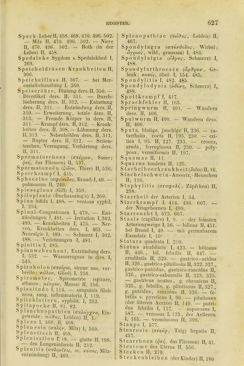 Speck-Leber II, 458. 468.470. 496. 502. — Milz II, 470. 496. 502. — Niere II, 470. 496. 502. — Roth (in der Leber) II, 458. S p e (1 a 1 s k e Sygdom s. Spedalskhed I, 269. Speicheldrüsen-Krankheiten II, 306. Speichelfluss II, 307. - bei Mer- curialbehandlung I, 260. Speiseröhre, Blutung ders. II, 350. — Divertikel ders. II, 311. — Durch- löcherung ders. II, 312. — Entartung ders. II, 311. — Entzündung ders. II, 310. — Erweiterung, totale ders. II, 313. — Fremde Körper in ders. II, 311. '— Krampf ders. II, 312. - Krank- heiten ders. II, 308. — Lähmung ders. 11,313. - Nebenhöhlen ders. 11,311. — Ruptur ders. II, 312. — Seilen- taschen, Verengung, Verhärtung ders. ^ II, 311. Spermalorrhoea {antqfxa, Same; ooij, das Fliessen) II, 537. Spermatozoon (£<Zop, Thier) 11,536. Sperrkrampf I, 415. S p h a c el u s (acpüxdos, Brand) 1,40. — pulmonum II, 240. Spiessglanz (Gift) I, 359. Spiloplaxie (Duchassaing's) I, 269. Spina bifida I, 488. — ventosa syphil. I, 254. Spi nal-Congcslionen I, 479. — Ent- zündungen 1,481. — Irritation 1,302. 489. — Krankheiten I, 475. — Ner- ven, Krankheiten ders. I, 463. — Neuralgie I, 489. — Schmerz I, 302. 488. — Verletzungen I, 481. S pinitis I, 485. Sp inn weben ha u t, Entzündung ders. I, 532. — Wassererguss in dies. I, 545. Spirokolon {ans'iQui, streue aus, ver- breite; -m'Aov, Glied) I, 256. Spirometer, Spirometrie (spirare, athmen, fAtxqov, Maass) II, 156. Spissi tud o I, 114. — sanguinis fibri- nosa, sang, inflammaton'a I, 119. Spitz blättern, syphilit. I, 252. Spitzpocke II, 81. 82. Splanchnopathien (anXdyvva, Ein- geweide; nü&o?, Leiden) II, l. Spleen I, 560. II, 468. Spien esin \m,h\v, Milz) I, 560. splenetisch II, 468. Splenisation i; 18. — glatte II, 198. — des Lungcninfarcts II, 212. Splenitis {(mlnvlxis, sc. viaog, Milz- enlziindung) II, 469. Splenopathiae (ncl&os, Leiden) II, 467. Spondylagra (onövövXos, Wirbel; ayqios, wild, grausam) I, 486. Spondylalgia [clXyos, Schmerz) Ir 4S8. Spondylarthrocace (aq&Qov, Ge- lenk; xcc/.ös, übel) I, 154. 485. Sp ondyli tis I, 482. 485. Spondylodynia (idv^, Schmerz) L 488. Spottkrampf I, 417. Sprachfehler II, 165. Springwurm II, 401. — Wandern dess. II, 406. Spulwurm II, 400. — Wandern dess. II, 406. Sputa, blutige, jauchige II, 236. — ca- larrhalia, cocta II, 195. 230. — cri- tica I, 95. II, 227. 233. — crocea, cruda, ferruginosa II, 230. — poly- posa, vermiformia 11, 197. S q u a m a e II, 11. Squarus tondens II, 125. S ta ch elbeer krank hei t (Jahn) II, 16. S tach elsch wein-Aussatz,-Menschen II, 116. Staphylitis {axucpvl^, Zäpfchen) II, 29S. Starrheit der Arterien I, 54. Starrkrampf I, 414. 496. 607. — der Neugebornen I, 499. Starrsuch t I, 573. 607. Stasis (capilläre) I, 9. - der feinsten Arterienzweige I, 56. — biliosa II, 451. bei Brand I, 40. — mit gerinnbarem Exsudate I, 16 S tatura quadrata I, 210. Status atrabilaris I, 423. — biliosus II, 446., bil. febrilis II, 447. — cruditatis II, 329. — gastrico-acidus II, 326., gastrico-piluitosus II, 322. 327., gastrico-putridus, gastrico-rancidus II, 326., gastrico-saburralis II, 323. 325. — gastricus acutus, g. chronicus II, 325., g. febrilis, g. pituitosus 11,327., g. pulridus, rancidus II, 326. — fe- brilis s. pyreticus 1, 90. — pituitosus (der älteren Acrzte) II, 140. — pulri- dus febrilis I, 137. soporosus I, 587. — venosus I, 123., der Aelteren I, 165. — verminosus II, 399. Staupe I, 577. Stearosis (otwq, Talg) hepatis II, 457. Stearrhoea {qo>j, das Fliessen) 11,41. Steatome des Uterus II, 556. Stecken II, 279. Steckenbleiben (der Kinder) II, 180