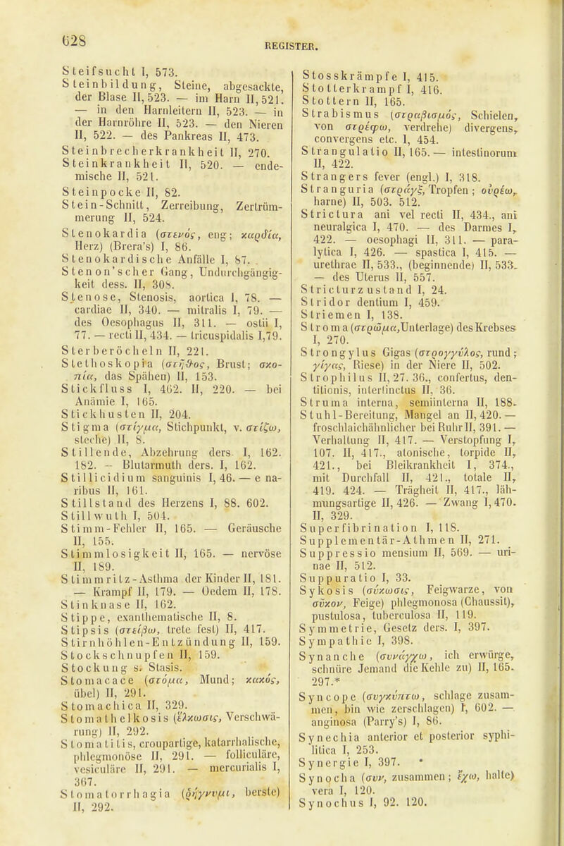 (32S REGISTER. Steif sucht I, 573. Steinbildung, Steine, abgesackte, der Blase 11,523. — im Harn 11,521. — in den Harnleitern II, 523. — in der Harnröhre II, 523. — den Nieren II, 522. — des Pankreas II, 473. Steinbrecherkrankheit II, 270. Steinkrankheit II, 520. — ende- mische II, 521. S teinpocke II, 82. Stein-Schnitt, Zerreibung, Zertrüm- merung II, 524. Slenokardia (aztvos, eng; xagdiu, Herz) (Brera's) I, 86. Steno kardische Anfälle I, 87. . Stenon'scher Gang, Undurehgängig- keit dess. II, 30v Stenose, Stenosis, aortica I, 78. — cardiae II, 340. — milralis I, 79. — des Oesophagus II, 311. — oslii I, 77. — recti II, 434. — tricuspidalis 1,79. S ter berö ch eln II, 221. Slethoskopia (on'&oc, Brust; axo- Ttla, das Spähen) II, 153. Stickfluss 1, 4(52. II, 220. — bei Anämie I, 105. Stickhusten II, 204. Stigma {(JTtyfAa, Stichpunkt, v. ffrtfw, steerre) II, 8. Stillende, Abzehrung ders I, 162. 182. - Blutarmuth ders. I, 162. S t i 11 i c i d i u m sanguinis I, 46. — e na- ribus II, 161. Stillsland des Herzens I, 88. 602. Stillwuth I, 504. Stimm-Felder II, 165. — Geräusche II, 155. S ti m mlosigkei t II, 165. — nervöse n, is9. S ti mm ritz-Asthma der Kinder II, 181. — Krampf II, 179. — Oedem H, 178. Stinknase II, 162. Stippe, exanlhematische II, 8. Stipsis (oTtlßuj, trete fest) II, 417. Stirnhöhlen-Entzündung II, 159. Stockschnupfen II, 159. Stockung s< Stasis. Stoniacace (ac6j.in, Mund; xaxog, übel) II, 291. S tomachica II, 329. S l o m a t h c 1 k o s i s (üxtaoig, Verschwä- rung) II, 292. Slonial.il.is, croupartige, katarrhalische, phlegmonöse II, 291. — folliculäre, vesiculäre II, 291. — mercurialis I, 3Ü7. Stomatorrhagia (6>jyyvfjc, berste) II, 292. Stosskrämpfe I, 415. Stolterkrampf I, 416. Stottern II, 165. Strabismus (argaßia/uöi, Schielen, von ajQtcptA), verdrehe) divergens, convergens etc. I, 454. Strangulalio 11,165.— intestinoruni II, 422. Strangers fever (engl.) I, 318. Stranguria (oTQnyl;, Tropfen ; oiWw, harne) II, 503. 512. Strictura ani vel recti II, 434., ani neuralgica I, 470. — des Darmes I, 422. — oesophagi II, 311. — para- lytica I, 426. — spasüca I, 415. — urethrae II, 533., (beginnende) II, 533. — des Uterus II, 557. S t r i c t u r z u s t a n d I, 24. Stridor dentiuni I, 459. S triemen I, 138. S l r o m a (avQiüfxa,Unterlage) des Krebses I, 270. Strongylus Gigas (azgoyyvkos, rund; yiyas, Riese) in der Niere II, 502. Strophilus 11,27.36., conl'ertus, den- titionis, intcrlinctus II, 36. Struma interna, seniiinlerna II, 188. Stuhl-Bereitung, Mangel an 11,420.— froschlaichähnlicher bei Ruhr II, 391. — Verlialtung II, 417. — Verstopfung I, 107. II, 417., atonische, torpide II, 421., bei Bleikrankheit I, 374., mit Durchfall II, 421., totale II, 419. 424. — Trägheil II, 417., läh- nmngsartige 11,426. — Zwang 1,470. II, 329. Superfibrination I, 118. Supplementär-Athmen II, 271. Suppressio mensium II, 569. — uri- nae II, 512. S u p p u r a t i o I, 33. Sykosis (avxmai;, Feigwarze, von avxov, Feige) phlegmonosa (Ghaussit), pustulosa, tuberculosa II, 119. Symmetrie, Gesetz ders. I, 397. Sympathie I, 39S. Synanche (ffiWy/w, ich erwürge, schnüre Jemand die Kehle zu) II, 165- 297.* Syncope (ovyxvmw, schlage zusam- men, bin wie zerschlagen) I, 602. — anginosa (Parry's) I, S(i. Synechia anterior et posterior syphi- litica I, 253. Synergie I, 397. • Synocha (ffw, zusammen; fym, halte) vera I, 120.