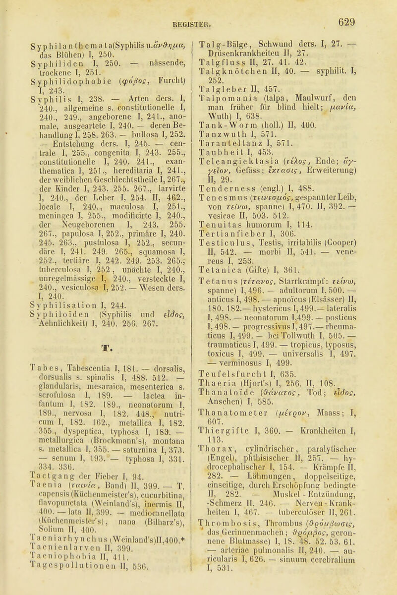 S y p Ii i 1 a n l h e m a l a(Syphilis ü,äv&tif4tt, das Blühen) I, 250. Syphiliden I, 250. — nässende, trockene I, 251. Syphilidophobie ((pößog, Furcht] I, 243. Syphilis I, 238. — Arten ders. I, 240., allgemeine s. constitulionelle I, 240., 249., angeborene I, 241., ano- male, ausgeartete I, 240. — deren Be- handlung I, 258. 263. - bullosa I, 252. — Entstehung ders. I, 245. — cen- trale I, 255., congenita I, 243. 255., constitulionelle I, 240. 241., exan- themalica I, 251., hereditaria I, 241., der weiblichen Geschlechtstheile I, 267., der Kinder I, 243. 255. 267., larvirte I, 240., der Leber I, 254. II, 462., locale I, 240., maculosa I, 251., meningea I, 255., modificirte I, 240., der Neugeborenen I, 243. 255. 267., papulosa I, 252., primäre I, 240. 245. 263., pustulosa I, 252., secun- däre I, 241. 249. 265., squamosa I, 252., tertiäre I, 242. 249. 253. 265., tuberculosa I, 252, unächte I, 240., unregelmässige I, 240., versteckte I, 240., vesiculosa I, 252. — Wesen ders. I, 240. Sy p hi 1 isalion I, 244. Syphiloiden (Syphilis und tiSog, Aehnlichkeit) I, 240. 256. 267. T. Tabes, Tabcscentia I, 181. — dorsalis, dorsualis s. spinalis I, 488. 512. — glandularis, mesaraica, mesenterica s. scrofulosa I, 189. — lactea in- fantum I, 182. 189., neonatorum I, 189., nervosa I, 182. 448.,' nulri- cum I, 182. 162., melallica I, 182. 355., dyspeptica, typhosa I, 183. — metallnrgica (Brockmann's), montana s. metallica I, 355. — saturnina I, 373. — senum I, 193. — typhosa I, 331. 334. 336. Ta et gang der Fieber J, 94. Taenia (raivlcc, Band) II, 399.— T. eapensis (Küchenmeister'9), cueurbitina, fiavopurfetata (Weinland's), inermis II, HU). — lata II, 399. - mediocanellata (Küchenmeisler'8), nana (Bilharz's), ^ Solium II, 400. Ta e ni arh y n ch u s (Weinland's)II,400 * 1 aenienlarven II, 399. Taeniophobia II, 411. Tagespollutionen II, ö.'iii. Talg-Bälge, Schwund ders. I, 27. — Drüsenkrankheiteu II, 27. Talgfluss II, 27. 41. 42. Talgknötchen II, 40. — syphilit. I, 252. Talgleber II, 457. Talpomania (talpa, Maulwurf, den man früher für blind hielt; (xavta, Wuth) I, 638. Tank-Worm (holl.) II, 400. Tanzwuth I, 571. Taran tel tanz I, 571. Taubheit I, 453. Teleangiektasia {itXog , Ende; ay- ytlov, Gefäss; ir.raaig, Erweiterung) IL 29. Tenderness (engl.) I, 488. Tenesmus (Ttivtafxög, gespannter Leib, von rei'pio, spanne) I, 470. II, 392. — vesicae II, 503. 512. Tenuitas humorum I, 114. Tertianfieber I, 306. Testiculus, Teslis, irritabilis (Cooper) II, 542. — morbi II, 541. — vene- reus I, 253. Tetanica (Gifte) I, 361. Tetanus (rhavog, Starrkrampf: tsIpio, spanne) 1,496. — adultorum 1,500. — anlicus I, 498. — apnoi'cus (Elsässer) II, 180. 182 — hystericus 1,499.— lateralis I, 498. — neonatorum 1,499. — posticus I, 498. — progressivus 1,497.— rheuma- ticus 1,499.- beiTollwuth I, 505.— traumaticus I, 499. — tropicus, typosus, toxicus I, 499. — universalis I, 497. — verminosus I, 499. Teufelsfurcht I, 635. Thaeria (Hjort's) I, 256. II, 108. Th a n a t aid e {9-ävaTog, Tod ; tIdog, Ansehen) I, 585. Thanatometer (fxtrqov, Maass; I, 607. Thier gifte I, 360. — Krankheiten I, 113. Thorax, cylindrischer, paralytischer (Engel), phthisischer II, 257. — hy- drocephalischer I, 154. — Krämpfe II, 282. — Lähmungen, doppelseitige, einseitige, durch Erschöpfung bedingte II, 282. - Muskel - Entzündung, -Schmerz II, 240. — Nerven - Krank- heiten I, 467. — tuberculöser 11,2(11. Thrombosis, Thrombus (0-^öf.ißwaig, das Gerinnenmachen ; !)^6f.tßog, geron- nene Blulmassc) I, 18. 48. 52.53.61. — arleriae pulmonalis 11,240. — au- ricularis I, 626. — sinuum cercbralium I, 531.