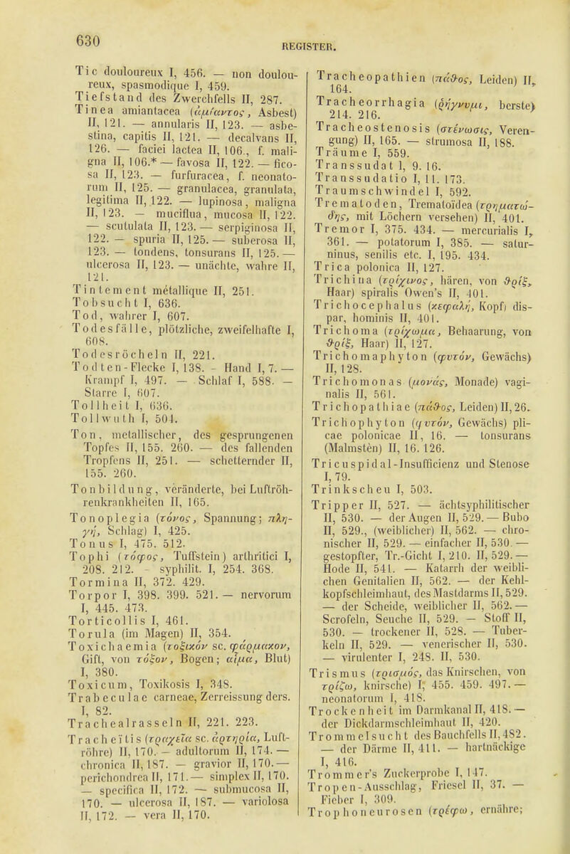 REGISTER. Tic douloureux I, 456. — non doulou- reux, spasmodique 1, 459. Tiefstand des Zwerchfells Et, 287. Tinea amiantacea (a/lfavros, Asbest) Et, 121. — annularis II, 123. — asbe- stina, capitis II, 121. — decalvans II, 126. — faciei lactea II, 106., f. mali- gna II, 106* — favosa II, 122. — fico- sa II, 123. — furfuracea, f. neonato- rum II, 125. — granulacea, granulata, legitima 11,122. — lupinosa, maligna II, 123. — mueiflua, mueosa II, 122. — scutulata II, 123.— serpiginosa II, 122. — spuria II, 125.— suberosa II, 123. — tondens, tonsurans II, 125.— ulcerosa II, 123. — unäebte, wahre II, 121. Tinlemcnt metalliqne II, 251. Tobsuch t I, 636. Tod, wahrer I, 607. Tod es falle, plötzliche, zweifelhafte I, 608. Todesröcheln II, 221. Tod ten-Flecke 1,138. - Hand 1,7.— Krampf I, 497. - Schlaf I, 588. - Starre I, 607. Tollheit I, 636, Tollwuth I, 504. Ton. metallischer, des gesprungenen Topfes II, 155. 260. — des fallenden Tropfens II, 251. — scheiternder II, 155. 260. Tonbildung, veränderte, bei Luftröh- renkrankheiten II, 165. Tonoplegia (zövog, Spannung; nXrj- y>j, Schlag) I, 425. Tonus I, 475. 512. Tophi (TÖcpos, Tuffstein) arlhritici I, 20S. 212. - syphilit. I, 254. 368. Torrnina II, 372. 429. Torpor I, 398. 399. 521.— nervorum I, 445. 473. Torticollis I, 461. Torula (im Magen) IL, 354. Toxichaemia (zo%ixov sc. yäQunxav, Gift, von roSoy, Bogen; aifia, Blut) I, 380. Toxi cum, Toxikosis I, 348. Trabeculac carneac, Zerreissungders. I, 82. Tracheairasseln II, 22t. 223. I i a C h e T l i s (tq^ücc sc. uQTyQia, Luft- röhre) II, 170. - adultorum II, 174.— chronica 11,187. — gravior 11,170.— perichondrea II, 171 — simplex II, 170. — speeifica II, 172. — submueosa II, 170. — ulcerosa II, 187. — variolosa II, 172. - vera II, 170. Tracheopathien (näd-og, Leiden) IL 164. Tracheorrhagia (onywui, bersteV 214. 216. ' Tracheostenosis (aztvioais, Veren- gung) II, 165. — strumosa II, 188. Träume I, 559. Transsudat 1, 9. 16. Transsudate I, 11. 173. Traumschwindel I, 592. Tr e m a l o d e n, Tremaloidea (zQr/fiazw- dV, mit Löchern versehen) II, 401. Tremor I, 375. 434. — mercurialis I, 361. — polatorum I, 385. — satur- ninus, senilis elc. I, 195. 434. T rica polonica II, 127. Trichina (zq^ivoc, hären, von &q(^> Haar) spirahs Owen's II, -101. Trichocephalus {xscpaXr,, Kopfj dis- par, hominis II, 401. Trichoma (iq^m/ucc , Behaarung, von Haar) II, 127. Trichomaphyton (tpvzöv, Gewächs) II, 128. Trichomonas {^lovas, Monade) vagi- nalis II, 561. T r i c Ii o p a t h i a e (na&os, Leiden) II, 26. Trichophyton (i\vzöv, Gewächs) pli- cae polonicae II, 16. — tonsurans (Malmsten) II, 16. 126. Tricuspidal-Insufficienz und Stenose I, 79. Trinkscheu I, 503. Tripper II, 527. — ächtsyphilitischer II, 530. — der Augen II, 529. — Bubo II, 529., (weiblicher) II, 562. — chro- nischer II, 529. — einfacher II, 530. — gestopfter, Tr.-Gicht 1,210. 11,529.— Hode II, 541. — Katarrh der weihli- chen Genitalien II, 562. — der Kehl- kopfschleimhaut, des Mastdarms II, 529. — der Scheide, weiblicher II, 562.— Scrofeln, Seuche II, 529. - Stoff II, 530. — trockener II, 528. — Tuber- keln II, 529. — venerischer II, 530. — virulenter I, 248. II, 530. Trismus (zQi^uöe, das Knirschen, von tqiCo), knirsche) I; 455. 459. 497. — neonatorum I, 4IS. Trockenheit im Darmkanal Et, 418i— der Diokdarmschleimhaul II. 420. Trommelsucht des Bauchfells II. 182. — der Därme 11,411. — hartnäckige I, 416. Trommcr's Zuckerprobe I, 147. Tropen-Ausschlag, Fricscl II, 37. — Fieber I. 309. Trop honeurosen (iQtcpo), ernähre;