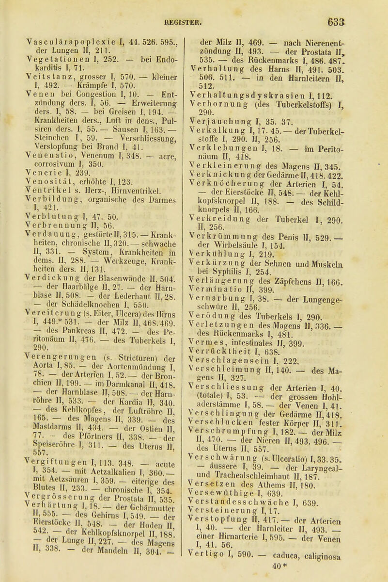 Vasculärapoplexie I, 44.526.595., der Lungen II, 211. Vegetationen I, 252. — bei Endo- karditis I, 71. Veitstanz, grosser I, 570. — kleiner I, 492. — Krämpfe I, 570. Venen bei Congestion 1,10. — Ent- zündung ders. I, 56. — Erweiterung ders. I, 58. — bei Greisen I, 194. — Krankheiten ders., Luft in dens., Pul- siren ders. I, 55. — Sausen I, 163. — Steinchen I, 59. — Verschliessung, Verstopfung bei Brand I, 41. Venenatio, Venenum 1,348. — acre, corrosivum I, 350. Venerie I, 239. Venosität, erhöhte 1,123. Ventrikel s. Herz-, Hirnventrikel. Verbildung, organische des Darmes I, 42 t. Verblutung I, 47. 50. Verbrennung II, 56. Verdauung, gestörte II, 315. — Krank- heiten, chronische 11,320.— schwache II, 331. — System, Krankheiten in dems. II, 288. — Werkzeuge, Krank- heiten ders. II, 131. Verdickung der Blasenwände II, 504. — der Haarbälge II, 27. — der Harn- blase II, 508. — der Lederhaut II, 28. — der Schädelknochen I, 550. V e r e i t e r u n g (s. Eiter, Ulcera) des Hirns I, 449 * 531. - der Milz II, 46S.469. — des Pankreas II, 472. — des Pe- ritonäum II, 476. — des Tuberkels I, 290. Verengerungen (s. Stricturen) der Aorta I, 85. — der Aortenmündung I, 78. — der Arterien 1,52.— der Bron- chien II, 199. — im Darmkanal 11,418. — der Harnblase II, 508. — der Harn- röhre II, 533. — der Kardia II, 340. — des Kehlkopfes, der Luftröhre II, 165. — des Magens II, 339. — des Mastdarms II, 434. — der Ostien II, 77. - des Pförtners II, 338. — der Speiseröhre I, 311. — des Uterus II, 557. Vergiftungen I, 113. 348. — acute I, 354. — mit Aetzalkalien 1, 360.— mit Aetzsäuren I, 359. - eiterige des Blutes II, 233. — chronische I, 354. Vergrosserung der Prostata II, 535 V*Jfharlnng I, 18. - der Gebärmutter II, 555. — des Gehirns I, 549. — der Eierstöcke II, 548. - der Hoden II, 542. — der Kchlkopfsknorpel II, 188 n ooc Lunge, m- — des Magens 11, 338. — der Mandeln II, 304. — der Milz II, 469. — nach Nierenent- zündung II, 493. — der Prostata IT, 535. — des Rückenmarks I, 486. 487. Verhaltung des Harns II, 491. 503. 506. 511. — in den Harnleitern IL 512. Verhaltungsdyskrasien 1,112. Verhörnung (des Tuberkelstoffs) I, 290. Verj auchung I, 35. 37. Verkalkung 1,17. 45. — der Tuberkel- sloffe I, 290. II, 256. Verklebungen I, 18. — im Perito- näum II, 418. Verkleinerung des Magens 11,345. Verk nickung der Gedärme II, 418.422. Verknöcherung der Arterien I, 54. — der Eierstöcke II, 548. — der Kehl- kopfsknorpel II, 188. — des Schild- knorpels II, 166. Ver kreidung der Tuberkel I, 290. n, 256. Verkrümmung des Penis II, 529.— der Wirbelsäule I, 154. Verkühlung I, 219. Verkürzung der Sehnen und Muskeln bei Syphilis I, 254. Verlängerung des Zäpfchens II, 166. Verminatio II, 399. Vernarbung I, 38. — der Lungenge- scliwiire II, 256. Verödung des Tuberkels I, 290. Verletzungen des Magens 11,336.— des Röckenmarks I, 481. Vennes, intestinales II, 399. Verrücktheit I, 638. Verschlagensein I, 222. Verschleimung 11,140. — des Ma- gens II, 327. Verschliessung der Arterien I, 40. (totale) I, 53. — der grossen Hohl- aderstämme I, 58. — der Venen I, 41. Verschlingung der Gedärme 11,418. Verschlucken fester Körper II, 311. Verschrumpfung 1,182.— der Milz II, 470. — der Nieren II, 493. 496. des Uterus II, 557. V e r s c h w ä r u n g (s. Ulceratio) 1,33.35. - äussere I, 39. — der Laryngeal- und rrachealschleimhaut II, 187. Versetzen des Athems 11,180. Versewüthige I, 639. Verstandesschwäche I, 639. Versteinerung I, 17. Verstopfung II, 417.— der Arterien I, 40. — der Harnleiter II, 493. einer Hirnarterie I, 595. — der Venen I, 41. 56. Vertigo I, 590. - caduca, caliginosa 40*