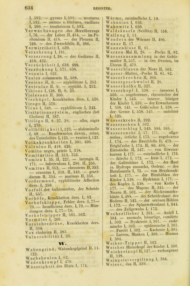 I, 592. — gyrans 1, 590. — nocturna I, 592. — nutans s. titubans, vacillans I, 590. — tenebricosa I, 592. Verwachsungen des Herzüberzugs I, 76. — der Leber II, 454. — im Pe- ritonäum II, 418. — der Pleuren II, 246. — des Zwerchfells II, 286. Verwirrtheit I, 639. Verzehrung I, 181. Verzerrung 1,38.— der Gedärme II, 418. 422. Verzücktheit I, 638. 688. Verzückung I, 571. 638. Vesania I, 621. Vesica columnaris II, 508. Vesicae II, 9. — syphiliticae I, 252. Vesiculae II, 9. — syphilit. I, 252. Vibices 1,138. II, 8. 29. Vielessen II, 360. Vi er hü gel, Krankheiten ders. I, 520. Virago II, 570. Virus 1, 348. — syphiliticum I, 243. Visitationssystem, englisches (bei Cholera) II, 387. Vitiligo II, 8. 27. 2S. — alba, nigra I, 270. Vollblütigkeit I, 123. — abdominelle I, 68. — Beschwerden davon, reine, des Unterleibes 1,125. — venöse 1,123. Volkskrankheiten I, 301. 406. Volvulus II, 418. 420. Vomito negro, prieto 1, 318. Vomiluritio II, 313. 353. Vomica I, 35. II, 227. — laryngis II, 171. — tuberculosa I, 290. II, 256. Vomitus 11,352. — chronicus 11,353. — cruentus I, 318. II, 348. — gravi- darum II, 354. — marinus II, 356. Vordermund, syphilitische Affection dess. I, 250. Vorfall der Gebärmutter, der Scheide II, 557. Vorhöfe, Krankheiten ders. I, 82. Vorhofsklappe, Fehler ders. 1,77— 79.— Insufticienz ders. 1,79. —Mün- dungen ders. I, 77—79. Vorhofstripper II, 561. 562. Vormäler I, 269. Vorsteherdrüse, Krankheiten ders. II, 534. Vox cholerica II, 383. Vulnerabilität I, 23. W. Wabengrind, Wabenkopfgrind II, 11. 122. Wachsbeulcn [, 62. Wadenkrampf I, 470. Wässrigkeil des Bluts I, 174. Wärme, entzündliche I, 19. Wahnsinn I, 636. Wahnwitz I, 639. Waldsäuseln (Seidlitz) II, 156. Wallung I, 11. Wandern der Würmer II, 406. Wanze II, 17. Wanzenbisse II, 61. Warzen-Mal II, 28. - -Pocke II, 82. Wasseransammlung in der Gebär- mutter II, 557. — in den Ovarien, im Uterus II, 479. Wasserblasen der Niere II, 502. Wasser-Blatter, -Pocke II, 81. 82. Wasserbrechen II, 360. Wassergeschwulst II, 28. Wasserkolke II, 327. Wasserkopf I, 538. — äusserer I, 550. — angeborener, chronischer der Kinder I, 543. — innerer, hitziger der Kinder I, 53S. — der Erwachsenen I, 538. 545. — Gölis'scher I, 538. — der Greise I, 538. 545. — unächter I, 525. Wasserkrebs II, 292. Wasserscheu I, 502. Wasserschlag I, 545. 594. 595. Wassersucht I, 17. 171. - allge- meine, örtliche I, 173. — angeborene I, 174. — des Bauchfells II, 479. — Bright'sche I, 174. II, 90. 494. - der Eierstöcke II, 547. — von Eiweiss- harnen 1,177. — entzündliche I, 176. — falsche I, 172. — freie I, 172. — der Gallenblase I, 172. - der Haut (s. Hydrops anasarka, Gedern). — des Herzbeutels I, 75. — von Herzkrank- heit I, 177. — der Hirnhöhlen der Kinder I, 538. — Hydrämie I, 177. — des Kopfes I, 538. — von Krebs I, 177. — des Magens II, 345. — der Nieren II, 502. — der Rückenmarks- häute I, 488. — der Scheidenhaut des Hodens II, 542. — der serösen Höhlen I, 172. — der Spinnwebenhaut I, 544. — des Zellgewebs I, 172. Wechselfieber I, 301. — Anfall I, 304. — anomale, bösartige, comitirte I( 302. — Dyskrasie 1,301. - ende- mische I, 302. — epidemische I, 303. — Furcht I, 302. — Kachexie I, 301. — Larven, Masken I, 308. — Miasma I, 304. Weiber-Tripper II, 562. Weicher Hinlerkopf der Kinder I, 550. W e i ch s e 1 z o p f II, 127. — verborgener M> ,28- . ,sl Wcingcislvergiflung I, 384. Wrisse, das II, 559.
