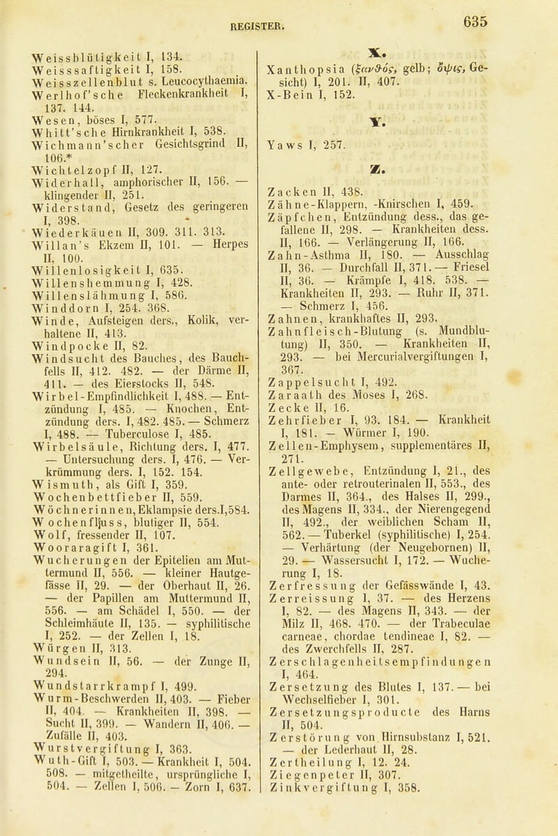 Weissblüligkeit I, L34. Weisssafligkeit I, 158. Weisszellenblut s. Leucocythaemia. Werl hof* sehe Fleckenkrankheit I, 137. 144. Wesen, böses I, 577. Whitt'sche Hirnkrankheit I, 538. Wichmann'scher Gesichtsgrind II, 106* Wichtelzopf II, 127. Widerhall, amphorischer II, 156. — klingender II, 251. Widerstand, Gesetz des geringeren I, 398. Wiederkäuen II, 309. 311. 313. Willan's Ekzem II, 101. — Herpes U, 100. Willenlosigkeit I, 635. Willenshemmung I, 428. Willenslähmung I, 586. Winddorn I, 254. 368. Winde, Aufsteigen ders., Kolik, ver- haltene II, 413. Windpocke II, 82. Windsucht des Bauches, des Bauch- fells II, 412. 482. — der Därme II, 411. — des Eierstocks II, 548. Wirbel- Empfindlichkeit I, 488. — Ent- zündung I, 485. — Knochen, Ent- zündung ders. I, 482. 485. — Schmerz I, 488. — Tuberculose I, 485. Wirbelsäule, Bichtung ders. I, 477. — Untersuchung ders. I, 476. — Ver- krümmung ders. I, 152. 154. Wismuth, als Gift I, 359. Wochenbettfieber II, 559. Wöchnerinnen, Eklampsie ders.1,584. W ochenfljuss, blutiger II, 554. Wolf, fressender II, 107. Wooraragift I, 361. Wucherungen der Epitelien am Mut- termund II, 556. — kleiner Hautge- fässe II, 29. — der Oberhaut II, 26. — der Papillen am Muttermund II, 556. — am Schädel I, 550. — der Schleimhäute II, 135. — syphilitische I, 252. — der Zellen I, 18. Würgen II, 313. Wundsein II, 56. — der Zunge II, 294. Wundstarrkrampf I, 499. Wurm-Beschwerden 11,403. — Fieber II, 404. — Krankheiten II, 398. — Sucht II, 399. — Wandern II, 406. — Zufälle II, 403. Wurstvergiftung I, 363. Wuth-Gift I, 503. — Krankheit I, 504. 508. — mitgetheilte, ursprüngliche I, 504. — Zellen I, 506. - Zorn I, 637. X. Xanthopsia (%av&6g, gelb; oxpis, Ge- sicht) I, 201. H, 407. X-Bein I, 152. Y. Yaws I, 257. 5E. Zacken II, 438. Zähne-Klappern, -Knirschen I, 459. Zäpfchen, Entzündung dess., das ge- fallene II, 298. — Krankheiten dess. H, 166. — Verlängerung II, 166. Zahn-Asthma II, 180. — Ausschlag II, 36. — Durchfall 11,371. — Friesel II, 36. — Krämpfe I, 418. 538. — Krankheiten II, 293. — Buhr II, 371. — Schmerz I, 456. Zahnen, krankhaftes II, 293. Zahnfleisch-Blutung (s. Mundblu- tung) II, 350. — Krankheiten II, 293. — bei Mercurialvergiftungen I, 367. Zappelsucht I, 492. Zaraath des Moses I, 268. Zecke II, 16. Zehrfieber I, 93. 184. — Krankheit I, 181. — Würmer I, 190. Zellen-Emphysem, supplementäres II, 271. Zellgewebe, Entzündung I, 21., des ante- oder retrouterinalen II, 553., des Darmes II, 364., des Halses II, 299., des Magens II, 334., der Nierengegend II, 492., der weiblichen Scham II, 562. — Tuberkel (syphilitische) I, 254. — Verhärtung (der Neugebornen) II, 29. — Wassersucht I, 172. — Wuche- rung I, 18. Zerfressung der Gefässwände I, 43. Zerreissung 1, 37. — des Herzens I, 82. — des Magens II, 343. — der Milz II, 468. 470. — der Trabeculac carneae, chordae tendineae I, 82. — des Zwerchfells II, 287. Z e r s c h 1 a g e n h e i t s e m p f i n d u n g e n I, 464. Zersetzung des Blutes I, 137.— bei Wechselficber I, 301. Zersetzungsproduete des Harns II, 504. Zerstörung von Hirnsubstanz 1,521. — der Lederhaut II, 28. Zcrtheilung I, 12. 24. Ziegenpeter II, 307. Zink Vergiftung I, 358.