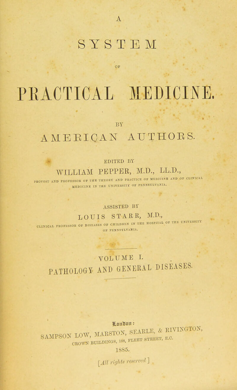 A SYSTEM OP PKACTICAL MEDICINE. BY AMEEICAN AUTHOES. • EDITED BY WILLIAM PEPPER, M.D., LL.D., PKOVOST AKD PBOFESSOB OF THE THE01.T AND PRACTICE OF MEDICINE AND OP CLINICAL MEDICINE IN THE UNIVERSITr OF PENNSYLVANIA. ASSISTED BY LOUIS STAER, M.D., CLINICAL PKOEESSOE OE DISEASES OF CHILDREN IN THE HOSPITAL OF THE V.IVEUSITV OP PENNSYLVANIA. VOLUME L PATHOLOGY AISD GENERAL DISEASES. SAMPSON LOW. MAESTON, SEAELE. * K1V1.NGT0N, 1885. [All rirjhts reserved ] .