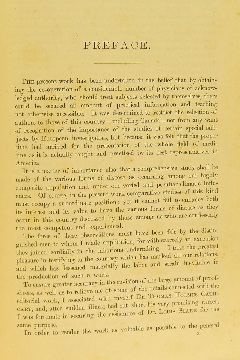 PREFACE. The present work has been undertaken in the belief that hy obtain- ing the co-operation of a considerable number of physicians of acknow- ledged authority, who should treat subjects selected by themselves, there could be secured an amount of practical information and teaching not otherwise accessible. It was determined to restrict the selection of authors to those of this country—including Canada—not from any want of recognition of the importance of the studies of certain special sub- jects by European investigators, but because it was felt that the proper time had arrived for the presentation of the whole field of medi- cine as it is actually taught and practised by its best representatives m It is a matter of importance also that a comprehensive study shall be made of the various forms of disease as occurring among our highly composite population and under our varied and peculiar climatic influ- ences. Of course, in the present work comparative studies of this kmd must occupy a subordinate position; yet it cannot fail to enhance both its interest and its value to have the various forms of disease as th y occur in this country discussed by those among us who are confessedly the most competent and experienced. The force of these observations must have been ^^^^ '.y the d^^^^^^^^ guished men to whom I made application for With --f ^ ^ f J^^^^^^^^ fheyjoined cordially in the laborious undertaking. ]^^J^ pleasure in testifying to the courtesy wHch has marked all ^^^^ and which has lessened materially the labor and strain inevitable revision of tl. large amount of proo. same purpose. i^j^ to the general