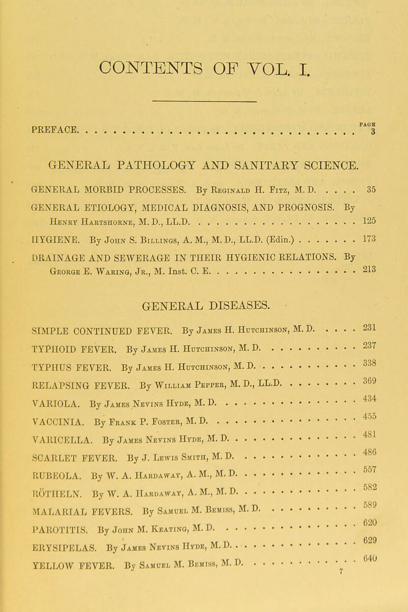 CONTENTS OF YOL. I. PKEFACE i 3 GENERAL PATHOLOGY AND SANITARY SCIENCE. GENERAL MORBID PROCESSES. By Reginald H. Fitz, M. D 35 GENERAL ETIOLOGY, MEDICAL DIAGNOSIS, AND PROGNOSIS. By Henry Hartshorne, M. D., LL.D 125 HYGIENE. By John S. Billings, A. M., M. D., LL.D. (Edin.) 173 DRAINAGE AND SEWERAGE IN THEIR HYGIENIC RELATIONS. By George E. Waring, Jr., M. Inst. C. E 213 GENERAL DISEASES. SIMPLE CONTINUED FEVER. By James H. Hutchinson, M. D 231 TYPHOID FEVER. By James H. Hutchinson, M. D 237 TYPHUS FEVER. By James II. Hutchinson, M. D 338 RELAPSING FEVER. By William Pepper, M. D., LL.D 369 VARIOLA. By James Neyins Hyde, M. D ^34 4t5 VACCINIA. By Frank P. Foster, M. D ^- VARICELLA. By James Netins Hyde, M. D SCARLET FEVER. By J. Lettis Smith, M. D '^^^ 557 RUBEOLA. By W. A. Hardah^ay, A. M., M. D 582 ilOTIIELN. By W. A. IIardaway, A. M., M. D 589 MALARIAL FEVERS. By Samuel M. Bemiss, M. D 620 PAROTITIS. By John M. Keating, M. D 629 ERYSIPELAS. By James Netins Hyde, M. D