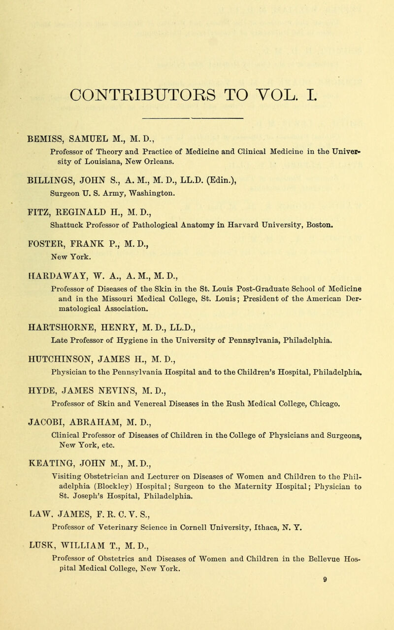 CONTRIBUTORS TO VOL. I BEMISS, SAMUEL M., M.D., Professor of Theory and Practice of Medicine and Clinical Medicine in the Univer- sity of Louisiana, New Orleans. BILLINGS, JOHN S., A. M., M. D., LL.D. (Edin.), Surgeon U. S. Army, Washington. FITZ, REGINALD H., M. J)., Shattuck Professor of Pathological Anatomy in Harvard University, Boston. FOSTER, FRANK P., M. D., New York. HARD A WAY, W. A., A. M., M. D., Professor of Diseases of the Skin in the St. Louis Post-Graduate School of Medicine and in the Missouri Medical College, St. Louis; President of the American Der- matological Association. HARTSHORNE, HENRY, M. D., LL.D., Late Professor of Hygiene in the University of Pennsylvania, Philadelphia. HUTCHINSON, JAMES H., M. D., Physician to the Pennsylvania Hospital and to the Children's Hospital, Philadelphia. HYDE, JAMES NEVINS, M. D., Professor of Skin and Venereal Diseases in the Eush Medical College, Chicago. JACOBI, ABRAHAM, M. D., Clinical Professor of Diseases of Children in the College of Physicians and Surgeons, New York, etc. KEATING, JOHN M., M.D., Visiting Obstetrician and Lecturer on Diseases of Women and Children to the Phil- adelphia (Blockley) Hospital; Surgeon to the Maternity Hospital; Physician to St. Joseph's Hospital, Philadelphia. LAW, JAMES, F. R. C. V. S., Professor of Veterinary Science in Cornell University, Ithaca, N. Y. LUSK, WILLIAM T., M. D., Professor of Obstetrics and Diseases of Women and Children in the Bellevue Hos- pital Medical College, New York.