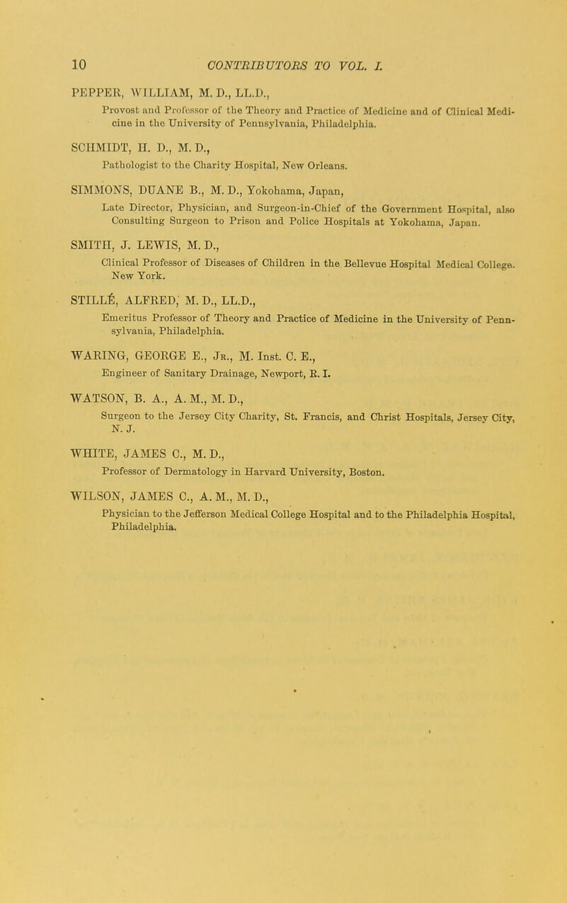 PEPPER, WILLIAM, M. D., LL.D., Provost and Professor of tlie Theory and Practice of Medicine and of Clinical Medi- cine iu the University of Pennsylvania, Philadelphia. SCHMIDT, H. D., M. D., Pathologist to the Charity Hospital, New Orleans. SIMMONS, DUANE B., M. D., Yokohama, Japan, Late Director, Physician, and Surgeon-in-Chief of the Government Hospital, also Consulting Surgeon to Prison and Police Hospitals at Yokohama, Japan. SMITH, J. LEWIS, M. D., Clinical Proffessor of Diseases of Children in the. Bellevue Hospital Medical College. New York. STILL^, ALFRED, M. D., LL.D., Emeritus Professor of Theory and Practice of Medicine in the University of Penn- sylvania, Philadelphia. WARING, GEORGE E., Jr., M. Inst. C. E., Engineer of Sanitary Drainage, Newport, E. I. WATSON, B. A., A. M., M. D., Surgeon to the Jersey City Charity, St. Francis, and Christ Hospitals, Jersey City, N. J. WHITE, JAMES C, M. D., Professor of Dermatology in Harvard University, Boston. WILSON, JAMES C, A. M., M. D., Physician to the Jefferson Medical College Hospital and to the Philadelphia Hospital, Philadelphia. f