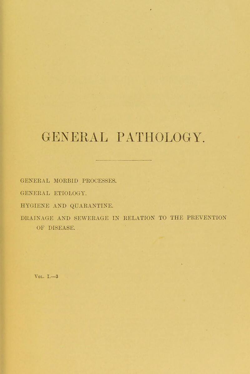GENERAL PATHOLOGY. GENERAL MORBID PROCESSES. GENERAL ETIOLOGY. HYGIENE AND QUARANTINE. DRAINAGE AND SEWERAGE IN RELATION TO THE PREVENTION OF DISEASE. Vol. I.—3