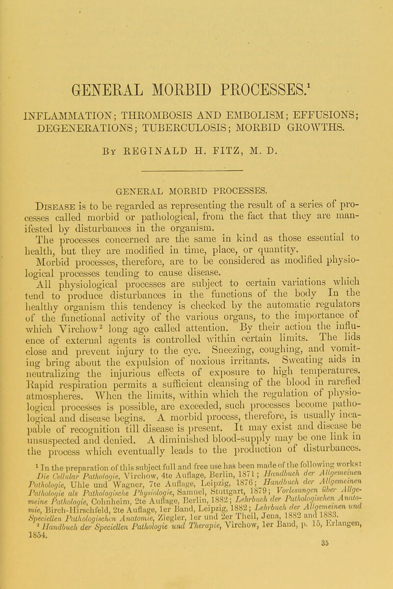GENERAL MOEBID PROCESSES/ INFLAI^OIATION; THROMBOSIS AND EMBOLISM; EFFUSIONS; DEGENEBATIONS; TUBERCULOSIS; MORBID GROWTHS. By REGINALD H. FITZ, M. D. GENERAL MORBID PROCESSES. Disease is to be regarded as represeutiug the result of a series of pro- cesses called morbid or pathological, from the fact that they are man- ifested by disturbances in the organism. The processes concerned are the same in kind as those essential to health, but they are modified in time, place, or quantity. Morbid processes, therefore, are to be considered as modified physio- logical processes tending to cause disease. All physiological processes are subject to certain variations Avhich tend to produce disturbances in the functions of the body In the healthy organism this tendency is checked by the automatic regulators of the functional activity of the various organs, to the imi)ortance of which Yirchow^ long ago called attention. By their action the mflu- ence of external agents is controlled Avithin certain limits. The lids close and prevent injury to the eye. Sneezing, coughing, and vomit- ing bring about the expulsion of noxious irritants. Sweating aids in neutralizing the injurious effects of exposure to high temperatures, liapid respiration permits a sufficient cleansing of the blood in rarefied atmospheres. When the limits, Avithin which tlie regulation of physio- logical ])roce,sses is possible, are exceeded, such ])rocesses become ]iatho- logical and disease begins. A morbid jjrocess, tlierefore, is usually inca- pable of recognition till disease is ])resent. It may exist and disease be unsuspected and denied. A diminished blood-supi)ly may be one link i the process Avhich eventually leads to the i)roduction of disturbances, in > In tlie preparation of this subject fnll anrl free use has been made of the fo lowing works: Die Cdlnlnr Palholowe., Virchow, 4to Authige, Berlin, 1871; mmdmch div>- A <i,'.mcmcn raiholo<,ie, Uhle und'Wagner, 7te Aufinfre, Leipzig, Handlmoh der Al cjcvieinen Palholoqie ah PcUholorjMe Fliy.vdoqie, tiiimud, Stuttgart, Vodcmycn uber Allge. meine Palholoc/ie, Cohniieini, 2te Aulhige, Berlin, 1882; Lr.hrbach der Pu holoiii^^che.n Analn. ie, Birch-Hirschfeid, 2te Auflage, ler Band, Leipzig, ISS2 ■ LehUch der Allmnen und leclellen PallioloniHckcn AncUomie, Ziegler, ler luid 2er Iheil, Jena, 1882 iind lhS.l ' llandbuch der Specicllen Palhologie und Therapie, Virchow, ler Band, p. lo, I'.rlangen, vue Specicllen Falliolocj 1854.