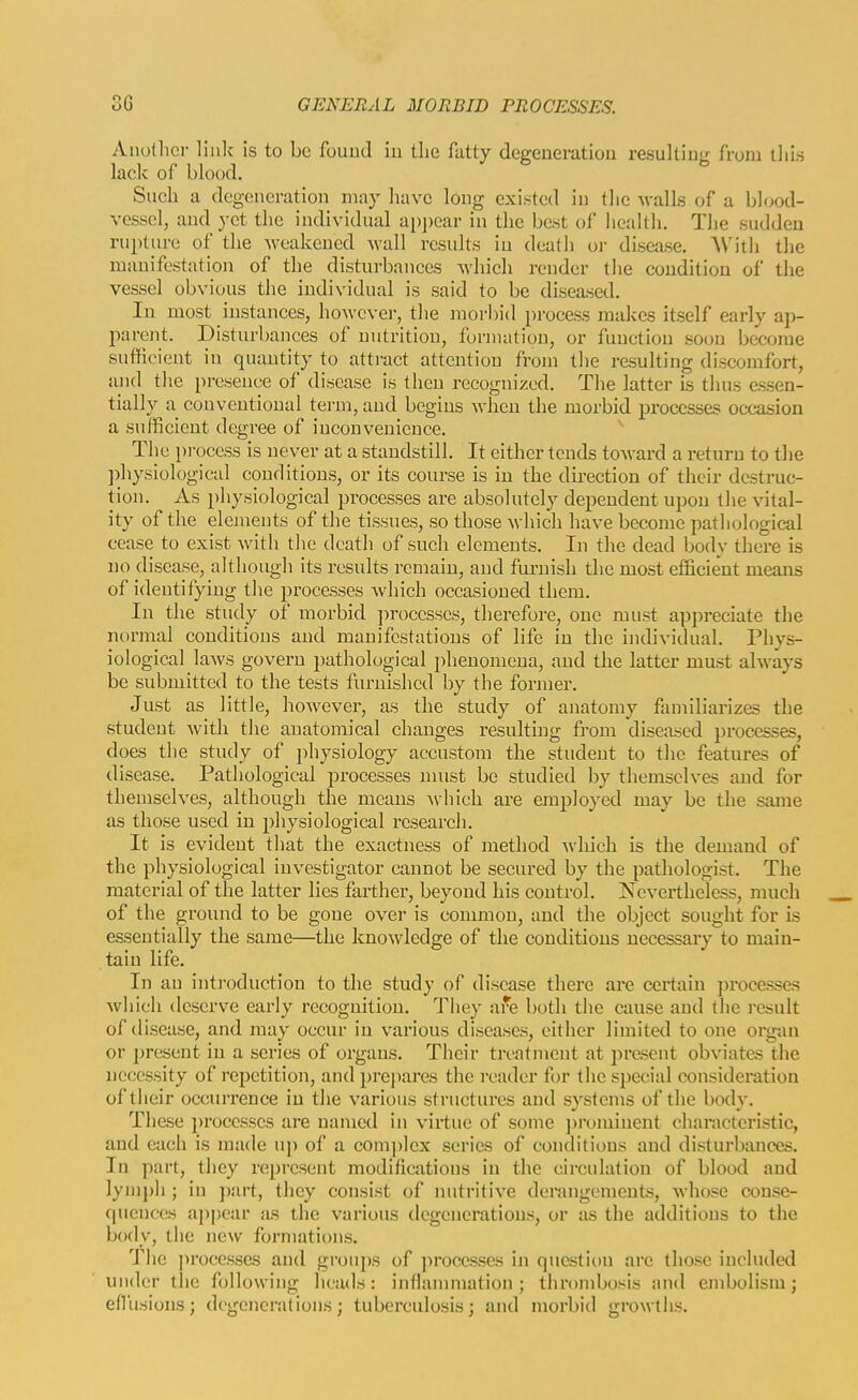 Anothci- linlc is to be found iu tlie fatty degeueratiou resulting from tlii.s lack of blood. Such a degeneration may have long existed in the walls of a blood- vesselj and yet the individual ai)i)ear in the best of health. The sudden rupture of the weakened wall results iu death or disease. With the manifestation of the disturbances which render the condition of the vessel obvious the individual is said to be diseased. In most instances, however, the morbid process makes itself early ap- i:)arent. Disturbances of nutrition, formation, or function soon become sufficient iu quantity to attract attention from the resulting discomfort, and the presence of disease is then recognized. The latter is thus essen- tially a conventional term, and begins when the morbid processes occasion a sufficient degree of inconvenience. The process is never at a standstill. It either tends toward a return to the ])hysiological conditions, or its course is in the direction of their destruc- tion. As })hysiological processes are absolutely dependent upon the vital- ity of the elements of the tissues, so those which have become pathological cease to exist with the death of such elements. In the dead body there is no disease, although its results remain, and furnish the most efficient means of ideutifyiug the processes which occasioned them. In the study of morbid ])rocesses, therefore, one must appreciate the normal conditions and manifestations of life in the individual. Phys- iological laAvs govern pathological phenomena, and the latter must always be submitted to the tests furnished by the former. Just as little, however, as the study of anatomy familiarizes the student with the anatomical changes resulting fi'om diseased processes, does the study of physiology accustom the student to the features of disease. Pathological processes nuist be studied by themselves and for themselves, although the means which are employed may be the same as those used in physiological research. It is evident that the exactness of method wliich is the demand of the physiological investigator cannot be secured by the pathologist. The material of the latter lies farther, beyond his control. Nevertheless, much of the ground to be gone over is common, and the object sought for is essentially the same—the knowledge of the conditions necessary to main- tain life. In an introduction to the study of disease there are certain jirocesses which deserve early recognition. They are both tlie cause and the result of disease, and may occur in various diseases, either limited to one organ or present in a series of organs. Their ti'eatment at present obviates the necessity of repetition, and prej)ares the reader for the special considei-ation of their occurrence iu the various structures and systems of the body. These processes are named in virtue of some ])romiuent characteristic, and each is made uj) of a com])lex scries of conditions and disturbances. In part, they represent modifications in the circulation of blood and lym])h ; in part, they consist of mitritive derangements, whose conse- quences appear as the various degenerations, or as the additions to the body, the new formations. The processes and groups of processes in question are those included under the following heads: inflanuiiation ; thrombosis and embolism; efliisions; degenerations; tuberculosis; and morbid growths.