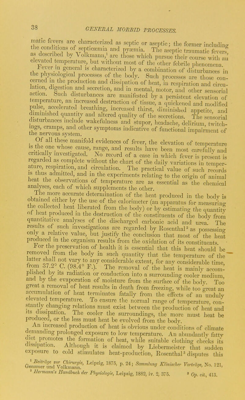 fT.fil^l'v' '^P «^>«f?ctenzed as septic or aseptic; the former including the conditions of septicaemia and pyemia. Tl,e aseptic traumatic fever? as described by Volkmann,' are those which pnrsne their course with au elevated temperature, but without most of the other febrile phenomena l^ever ,n general is characterised by a combination of disturbances 'in the physiological processes of the body. Such processes are those^n' oenicd in the production and dissipation of heat, in respiration and circu- lation digestion and secretion, and in mental, motor, and other sensorial action, buch disturbances are manifested by a persistent elevaticm of temperature, an increased destruction of tissue, a quickened and modified puke,_ accelerated breat ung, increased thirst, dinlinishud appetite and c immished quantity and altered quality of the secretions. The sensorial disturbances include wakefulness and stupor, headache, delirium twitch- ings, cramps, and other symptoms indicative of functional impairment of the nervous system. ^ ui _ Of all these manifold evidences of fever, the elevation of temperature IS the one_ whose cause, range, and results have been most carefiillv and critically investigated. No record of a case in which fever is present is regarded as coinplete without the chart of the daily variations in temper- ature, respiration, and circulation. The practical value of such recirds is thus admitted, and in the experiments relating to the origin of animal heat the obsen^ations of temperature are as essential as the chemical analyses, each of which supplements the other. The more accurate determination of the heat produced in the body is obtained either by the use of the calorimeter (an apparatus for measuring the collected heat liberated from the body) or by estimating the quantity ot heat produced in the destruction of the constituents of the body from quantitative analyses of the discharged carbonic acid and urea The results of such investigations are regarded by Rosenthal as possessing only a relative value, but justify the conclusion that most of the heat procluced m the organism results from the oxidation of its constituents • -bor the preservation of healtli it is essential that this heat should be removed from the body in such quantity that the temperature of the' frlr ?7 90 nSao'^i^-T^'x^ considerable extent, for any considerable time, from 37^° C. (98.4° F.). The removal of the heat is mainly accom- plislied by Its radiation or conduction into a suiTounding cooler medium ana by the evaporation of moisture from the surface of the body Too great a removal of heat results in death from freezing, while too great an accumu ation of heat terminates fatally from the effects of an unduly elevated temperature. To ensure tlie normal range of temperature, con- stantly changing relations must exist between the production of heat and its dissipation The cooler the surroundings, the more must heat be procluced, or the less must heat be evolved from the body. An increased production of heat is obvious under conditions of climate demanding prolonged exposure to low temperature. An abundantly fatty c iet_ promotes the formation of heat, while suitable clothing checks its (hssipation. Altliough it is claimed by Liebermeister that sudden exposure to cold stimulates heat-production, Rosenthal disputes this Genfr^ttcn^oEnr ''''' ' '^^ ^^^^ ' Ilermmn's Havdbuch der Phynologie, Leipzig, 1882, iv. 2, 375. » Op. cit., 413.