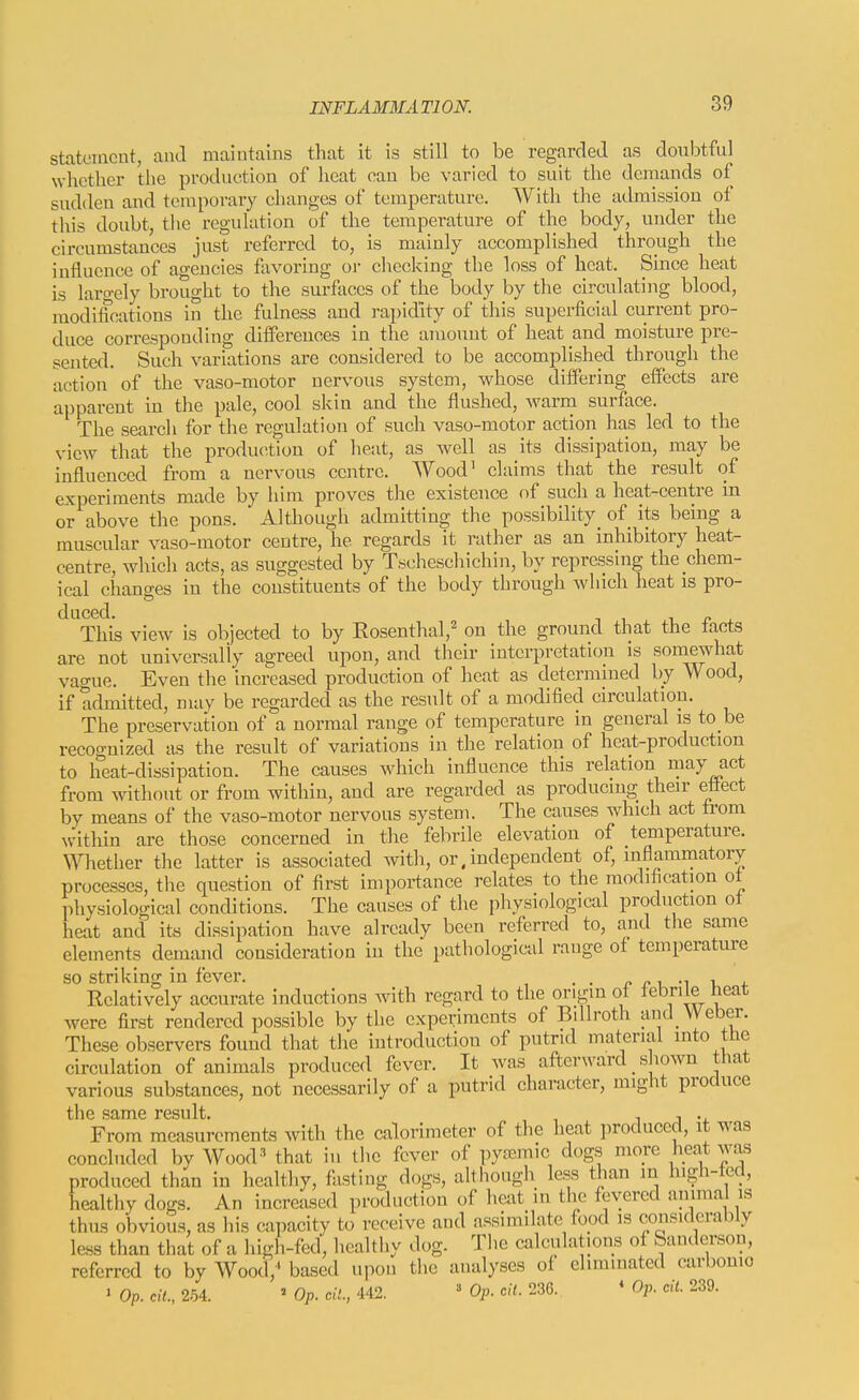statement, and maintains tliat it is still to be regarded as doubtful whether the production of heat can be varied to suit the demands of sudden and temporary changes of temperature. With tlie admission of this doubt, tiie regulation of the temperature of the body, under the circumstances just referred to, is mainly accomplished through the influence of agencies favoring or checking the loss of heat. Since heat is laro-ely brought to the surfaces of the body by the circulating blood, modifications in the fulness and rapidity of this superficial current pro- duce corresponding differences in the amount of heat and moisture pre- sented. Such variations are considered to be accomplished through the action of the vaso-motor nervous system, whose dilfering effects are apparent in the pale, cool skin and the flushed, warni surface. The search for the regulation of such vaso-motor action has led to the view that the production of heat, as well as its dissipation, may be influenced from a nervous centre. Wood' claims that the result of experiments made by him proves the existence of such a heat-centre in or above the pons. Although admitting the possibility_ of its being a muscular vaso-motor centre, he regards it rather as an inhibitory heat- centre, which acts, as suggested by T.scheschichin, by repressing the chem- ical changes in the constituents of the body through which heat is pro- duced. T. r J. This view is objected to by Eosenthal,' on the ground that the tacts are not universally agreed upon, and their interpretation is somewhat vague. Even the increased production of heat as determined by Wood, if admitted, may be regarded as the result of a modified circulation. The preservation of a normal range of temperature in general is to be recognized as the result of variations in the relation of heat-production to heat-dissipation. The causes which influence this relation may act from T\athout or from within, and are regarded as producing their ettect by means of the vaso-motor nervous system. The causes which act trom within are those concerned in the febrile elevation of temperature. Whether the latter is associated with, or, independent of, inflammatory processes, the question of first importance relates to the modification ot physiological conditions. The causes of the physiological production ot heat and its dissipation have already been referred to, and the same elements demand consideration in the pathological range ot temperature so striking in fever. , . ^ ^ i -i i, j. Relatively accurate inductions with regard to the origin ot tebrile heat were first rendered possible by the experiments of Billroth aud_ Weber. These observers found that the introduction of putrid material into the circulation of animals produced fever. It was afterward _ shown that various substances, not necessarily of a putrid character, might produce the same result. j j •+ From measurements with the calorimeter of the heat produced, it was concluded by Wood' that in the fever of pytemic dogs more heat was produced than in healthy, fiistlng dogs, although less than in hi-h-ted, healthy dogs. An increased production of heat in the fevered animal is thus obvious, as his capacity to receive and assimilate food is considerably less than that of a high-fed, healthy dog. The calculations of Sanderson, referred to by Wood;' based upon the analyses of eliminated carbonio ' Op. ci7., 254. ^Op.cil.,U2. « Op. o/f. 236. * Op. «1 239.