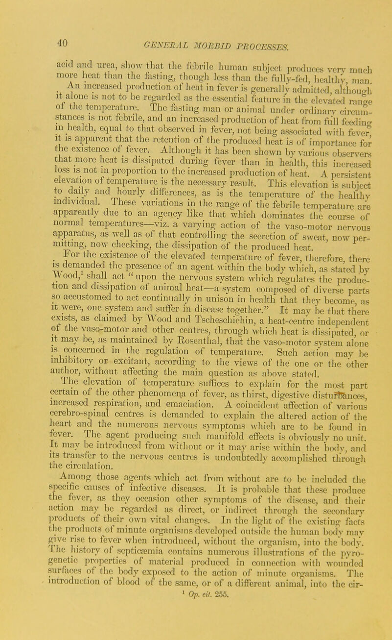 acid and urea, s]lo^v that tlie febrile human subject produces ver^' much more heat than the fasting, though less than the fully-fed, healtliy man An mpreased production of heat in fever is generally admitted, althoudi It alone is uot to be regarded as the essential feature in the elevated ranee ot the temperature. The fasting man or animal under ordinarv circum- stances IS not febrile, and an increased production of heat from full feedin<r m health, equal to that observed in fever, not being associated with fever It IS apparent that the retention of the produced heat is of importance for the existence of fever. Although it has been shown by various oKservers that more heat is dissipated during fever than in health, this increased loss IS not in proportion to the increased production of heat. A persistent elevation of temperatm-e is the necessary result. This elevation is subject to clai y and hourly differences, as is the temperature of the healthv individual. These variations in the range of the febrile temr^erature are apparently due to an agency like that which dominates the course of normal temperatures—viz. a vaiyiug action of the vaso-motor nervous apparatus, as well as of that controlling the secretion of sweat, now per- mitting, now checking, the dissipation of the produced heat. _ For the existence of the elevated temperature of fever, therefore there IS demanded the presence of an agent within the body which, as stated by Wood, shall act upon the nervous system which regulates the produc- tion and dissipation of animal heat—a system composed of diverse parts so accustomed to act continually in unison in health that they become as It were, one system and suffer in disease together. It may be that there exists, as claimed b)^ Wood and Tscheschichin, a heat-centre independent of the vaso-motor and other centres, through which heat is dissipated, or It may be, as maintained by Rosenthal, that the vaso-motor svstem alone is concerned in the regulation of temperature. Such action mav be mhibitoiy or excitant, according to the views of the one or the other author, without affecting the main question as above stated. The elevation of temperature suffices to explain for the most part certain of the other phenomena of fever, as thirst, digestive disturtj&nces, increased respiration, and emaciation. A coincident affection of various cerebro-spinal centres is demanded to explain the altered action of the heart and the numerous nervous symptoms which are to be found in fever. The agent producing siuih manifold effects is obviouslv no unit. It may be introduced from without or it may arise within the bodv, and its transfer to the nervous centres is undoubtedly accomplished tlirouo-h the circulation. * Among those agents Avhich act from without are to be included the specific causes of infective diseases. It is probable that these produce the fever, as they occasion other symptoms of the disease, and their action may be regarded as direct, or indirect through the secondarA' ])roducts of their own vital changes. In the light of the existing facts the products of minute organisms develojicd outside the human bocfv may give ri.se to fever when introduced, without the organism, into the'body. The history of septicfemia contains numerous illu.strations of the pvro- genetic properties of material produced in connection with wouiided surfaces of the body exposed to the action of minute organisms. The introduction of blood of the same, or of a different animal, into the cir-