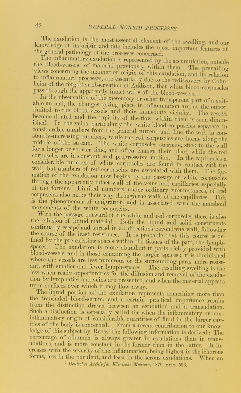The exudation is the most essential element of the swelling, and our Ivnowledge of its ongin and fate includes the most important ittures of the general pathology of the processes concerned The mllammatory exudation is represented by the accumulation, outside the blood-vessels, of material previously within them. The prevailing views concern,ng the manner of origin of this exudation, and its relation to inflammatory processes, are essentially due to the rediscovery by Cohn- heim of the forgotten observation of Addison, that white blood-con.uscles pass through the apparently intact walls of the blood-vesseI« In the observation of the mesentery or other transparent jiart of a suit- able an una the changes taking place in inflammation arc, at the outset, limited 0 the blood-vessels and their immediate vicinity. The vessels become dilated and the rapidity of the flow within them is soon dimin- ished In the veins particularly the white blood-corpuscles separate in considerable numbers trom the general current and line the wall in con- stantly-increasing numbers, while the red corpuscles are borne alono- the middle of the stream. The white corpuscles stagnate, stick to thecal 1 for a longer or_shorter time, and often change their place, while the red corpuscles are in constant and progresssive motion. In the capillaries a considerable number of white corpuscles are found in contact with the wall, but numbers of red corpuscles are associated with them The for- mation of the exudation now begins by the passage of white corpuscles through tne apparently intact wall of the veins and capillaries, especially of the former. Limited numbers, under ordinary circumstances, of red corpuscles also make their way through the walls of the capillaries. This is the phenomenon of emigration, and is associated with the amoeboid movements of the white corpuscles. With the passage outward of the white and red corpuscles there is also the effusion of liquid material. Both the liquid and solid constituents continually escape and spread in all directions beyond-Ae wall, followino- the course of the least resistance. It is probable that this course is de- fined by the pre-existing spaces within the tissues of the jiart, the lymph- spaces. The exudation is more abundant in parts richly provided with blood-vessels and in those containing the larger spaces; it is diminished where the vessels are less numerous or the surrounding parts more resist- ant, with smaller and fewer lymph-spaces. The resulting swelling is the less when ready opportunities for the diffusion and removal of the exuda- tion by lymphatics and veins are presented, and Avheu the material appears upon surfaces over which it may flow away. The liquid portion of the exudation represents something more than the transuded blood-serum, and a certain practical importance results from the distinction drawn between an exudation and a transudation. Such a distinction is especially called for when the inflammatory or non- inflammatory origin of considerable quantities of fluid in the larger cav- ities of the body is concerned. From a recent contribution to our know- ledge of this subject by Reuss^ the following information is derived : The percentage of albumen is always greater in exudations than in trans- udations, and is more constant in the former than in the latter. It in- creases with the severity of the inflammation, being highest in the ichorous forms, less in the purulent, and least in the serous exudations. When an