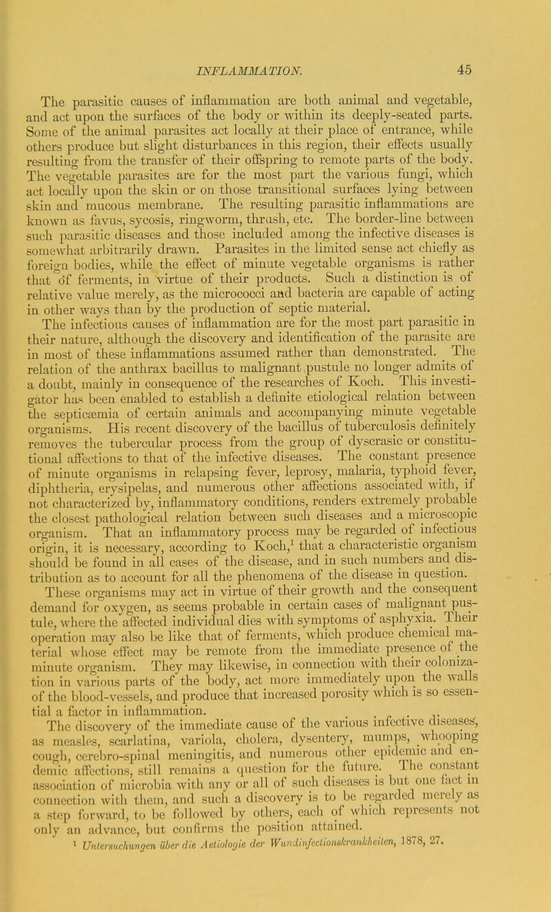 The parasitic causes of iuflammation are both auimal and vegetable, and act upon the surfaces of the body or within its deeply-seated parts. Some of the animal parasites act locally at their place of entrance, while others produce but slight distiu'bances in this region, their effects usually resulting from the transfer of their offspring to remote parts of the body. The vegetable parasites are for the most part the various fungi, which act locally npon the skin or on those transitional surfaces lying between skin and mucous membrane. The resulting parasitic inflammations are known as favus, sycosis, ringworm, thrash, etc. The border-line between such parasitic diseases and those included among the infective diseases is somewhat arbitrarily drawn. Parasites in the limited sense act chiefly as foreign bodies, while the effect of minute vegetable organisms is rather that'df ferments, in virtue of their products. Such a distinction is of relative value merely, as the micrococci and bacteria are capable of acting in other ways than by the production of septic material. The infectious causes of inflammation are for the most part parasitic in their nature, although the discovery and identification of the parasite are in most of these inflammations assumed rather than demonstrated. ^ The relation of the anthrax bacillus to malignant pustule no longer admits of a doubt, mainly in consequence of the researches of Koch. This investi- gator has been enabled to establish a definite etiological relation between the septicjemia of certain animals and accompanying minute vegetable organisms. His recent discovery of the bacillus of tuberculosis definitely removes tlie tubercular process from the group of dyscrasic or constitu- tional affections to that of the infective diseases. The constant presence of minute organisms in relapsing fever, leprosy, malaria, typhoid fever, diphtheria, erysipelas, and numerous other affections associated with, if not characterized by, inflannnatory conditions, renders extremely probable the closest pathological relation between such diseases and a microscopic organism. That an inflammatory process may be regarded of infectious origin, it is necessary, according to Koch,^ that a characteristic organism should be found in all cases of the disease, and in such numbers and dis- tribution as to account for all the phenomena of the disease in question. These organisms may act in virtue of their growth and the consequent demand for oxygen, as seems probable in certain cases of malignant pus- tule, where the affected individual dies with symptoms of asphyxia. Their operation may also be like that of ferments, which produce chemical ma- terial whose effect may be remote from the immediate presence of the minute organism. They may likewise, in connection with their coloniza- tion in various parts of the body, act more immediately upon the walls of the blood-vessels, and produce that increased porosity which is so essen- tial a factor in inflammation. . The discovery of the immediate cause of the various infective diseases', as measlas, scarlatina, variola, cholera, dysentery, mumps, whoopmg cough, cerebro-spinal meningitis, and numerous other epidemic and en- demic affections, still remains a question for the future. The constant a.ssociation of niicrobia with any or all of such diseases is but one tact in connection with tliem, and such a discovery is to be regarded merely as a step forward, to be followed by others, each of which represents not only an advance, but confirms the position attained. » Untersuchungen iiber die Aetiolocjie der Wundhifcclionskranklieiien, 1878, 27.