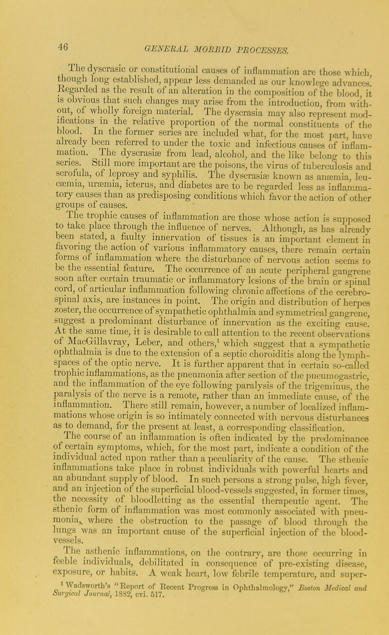 The dyscrasic or constitutional causes of inflammation are those which tiiough long established, appear less demanded as our knowlege advances! Regarded as the result of an alteration in the composition of the blood it is obvious that such changes may arise from the introduction, from with- out, of wholly foreign material. The dyscrasia may also represent mod- ifications m the relative proportion of the normal constituents of the blood. In the former series are included what, for the most part have already been referred to under the toxic and infectious causes of inflam- mation. The dyscrasite from lead, alcohol, and the like belong to this series. Still more important are the poisons, the virus of tuberculosis and scrofula, of leprosy and syphilis. The dyscrasia^ known as anaemia, leu- casmia, uraemia, icterus, and diabetes are to be regarded less as inflamma- tory causes than as predisposing conditions which favor the action of other groups of causes. The trophic causes of inflammation are those whose action is supposed to take place through the influence of nerves. Although, as has already been stated, a faulty innervation of tissues is an important element in favoring the action of various inflammatory causes, there remain certain forms of inflammation where the disturbance of nervous action seems to be the essential feature. The occurrence of an acute peripheral gangrene soon after certain traumatic or inflammatory lesions of the brain or spinal cord, of articular inflammation following chronic affections of the cerebro- spinal axis, are instances in point. The origin and distribution of herpes zoster, the occurrence of sympathetic ophthalmia and symmetrical gangrene, suggest a predominant disturbance of innervation as the exciting cause! At the same time, it is desirable to call attention to the recent observations of MacGillavray, Leber, and others,^ which suggest that a sympathetic ophthalmia is due to the extension of a septic choroiditis along the lymph- spaces of the optic nerve. It is further apparent that in certain so-called trophic inflammations, as the pneumonia after section of the pneumogastric, and the inflammation of the eye following j^aralysis of the trigeminus, the paralysis of the nerve is a remote, rather than an immediate cause, of the inflammation. There still remain, however, a number of localized inflam- mations whose origin is so intimately connected witli nervous disturbances as to demand, for the present at least, a corresponding classification. The course of an inflammation is often indicated by the predominance of certain symptoms, which, for the most part, indicate a condition of the individual acted upon rather than a peculiarity of the cause. The sthenic inflammations take place in robust individuals with powerful hearts and an abundant supply of blood. In such persons a strong pulse, high fever, and an injection of the superficial blood-vessels suggested, in former times, the necessity of bloodletting as the essential tlierapeutic agent. Tlie sthenic form of inflammation was most commonly associated with pneu- monia,, where the obstruction to the passage of blood through the lungs was an important cause of the superficial injection of the blood- vessels. The asthenic inflammations, on tlie contrar}'-, are those occurring in feeble individuals, debilitated in consequence of pre-existing disease, exposure, or habits. A weak heart, low febrile temperature, and super- 1 Vyadsworth's Report of Recent Progress in Ophthalmology, Boslon Medical and Surgical Journal, 18S2, c\i. 517.