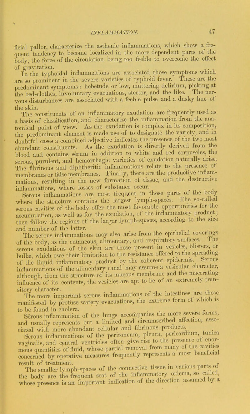 ficial pallor, characterize the asthenic inflammations, which show a fre- quent tendency to become localized in the more dependent parts of the body, the force of the circulation being too feeble to overcome the effect of gravitation. In the typhoidal inflammations are associated those symptoms winch are so prominent in the severe varieties of tyi)hoid fever. _ These are the predominant symptoms : hebetude or low, muttering delirium, picking at the bed-clothes, involuntary evacuations, stertor, and the like. The ner- vous disturbances are associated with a feeble pulse and a dusky hue of the skin. ' The constituents of an inflammatory exudation are frequently used as a basis of classification, and characterize the inflammation from tlie_ ana- tomical point of view. As the exudation is complex in its composition, the predominant element is made use of to designate the variety, and in doubtful cases a combined adjective indicates the presence of the two most abundant constituents. As the exudation is directly derived from the blood and contains serum in addition to Avhite and red corpuscles, the serous, purulent, and hemorrhagic varieties of exudation naturally arise. The fibrinous and diphtheritic inflammations relate to the presence of membranes or false membranes. Finally, there are the productive inflam- mations, resulting in the new formation of tissue, and the destructive inflammations, where losses of substance occur. Serous inflammations are most frequfint in those parts ot the body where the structure contains the largest lymph-spaces. The so-called serous cavities of the body offer the most favorable opportunities tor tJie accumulation, as well as for the exudation, of the inflammatory product; then follow the regions of the larger lymph-spaces, according to the size and number of the latter. . , v i The serous inflammations may also arise from the epithelial coverings of the body, as the cutaneous, alimentary, and respiratory surfaces, ihe serous exudations of the skin are those ]>resent m vesicles, blisters,_or bulls which owe their limitation to the resistance offered to the spreading of the liquid inflammatory product by the coherent epidermis, berous inflammations of the alimentary canal may assume a vesicular character, although, from the structure of its mucous membrane and the macerating influence of its contents, the vesicles are apt to be of an extremely tran- sitory character. u The more important serous inflammations of the intestines are those manifested by profuse watery evacuations, the extreme form ot which is to be found in cholera. . „ Serous inflammation of the lungs accoriipanies the more se^^re forms, and usually represents but a limited and circumscribed affection, asso- ciated with more abundant cellular and fibrinous products _ Serous inflammations of the peritoneum, pleura, pericardium, tunica vn-inalis, and central ventricles often give rise to the preseiicc of enor- mous quantities of fluid, whose partial removal from many of the cavities concerned by operative measures frequently represents a most beneficial result of treatment. . . , . ^. r The smaller lymph-spaces of the connective tissue in various parts ot the body are the frequent scat of the inflammatory ccdcnia, so ca led, whose presence is an important indication of the direction assumed L)y a