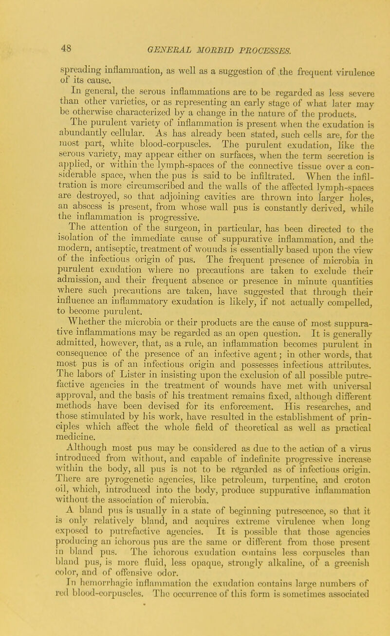 spreading mflamination, as well as a suggestion of the frequent virulence of its cause. In general, the sei'ous inflammations are to be regarded as less severe tliau other varieties, or as representing an early stage of what later may be otherwise characterized by a change in the nature of the products. The purulent variety of inflammation is present when the exudation is abundantly cellular. As has already been stated, such cells are, for the most part, white blood-corpuscles. The purulent exudation, like tlie serous variety, niay appear either on surfaces, when the term secretion is a])plied, or within the lymph-spaces of the connective tissue over a con- siderable space, Avhen the pus is said to be infiltrated. When the infil- tration is more circumscribed and tlie walls of the affected lymph-spaces are destroyed, so that adjoining cavities are thrown into larger holes, an abscess is present, from whose wall pus is constantly derived, while the inflammation is progressive. The attention of the surgeon, in particular, has been directed to the isolation of the immediate cause of suppurative inflammation, and the modern, antiseptic, treatment of wounds is essentially based upon the view of the infectious origin of pus. The frequent presence of microbia in purulent exudation where no precautious are taken to exclude their admission, and their frequent absence or presence in minute quantities where such jirecautions are taken, have suggested that through their influence an inflammatory exudation is likely, if not actually compelled, to become purulent. Whether the microbia or their products are the cause of most suppura- tive inflammations may be regarded as an open question. It is generally admitted, however, that, as a rule, an inflammation becomes purulent in consequence of the presence of an infective agent; in other Avords, that most pus is of an infectious origin and possesses infectious attributes. The labors of Lister in insisting upon the exclusion of all possible putre- factive agencies in the treatment of wounds have met with universal approval, and the basis of his treatment remains fixed, although different methods have been devised for its enforcement. His researches, and those stimulated by liis work, have resulted in the establishment of prin- ciples which affect the whole field of theoretical as well as practical medicine. Although most pus may be considered as due to the action of a virus introduced from without, and capable of indefinite progressive increase within the body, all pus is not to be regarded as of infectious origin. There are pyrogenetic agencies, like petroleum, turpentine, and croton oil, which, introduced into the body, produce suppurative inflammation without the association of microbia. A bland pus is usually in a state of beginning putrescence, so that it is only relatively bland, and acquires extreme virulence when long exjiosed to ]5utrefactive agencies. It is possible that those agencies producing an ichorous pus are the same or different from those present in bland pus. The ichorous exudation contains less corpuscles than bland pus, is more fluid, less opaque, strongly alkaline, of a greenish color, and of offensive odor. In hemorrhagic inflammation tlie exudation contains large numbers of retl blood-coi'puscles. The occurrence of this form is sometimes associated