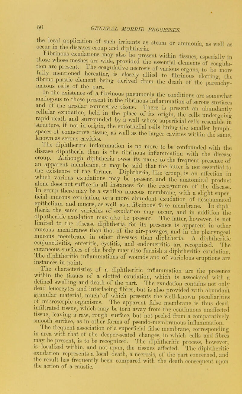 the local application of such irritants as steam or ammonia, as M'ell as occur m the diseases croup and diphtheria. Fibrinous exudations may also be present within tissues, especially in hose whose meshes are wide, provided the essential elements of exjagula- t)on are present The coagulative necrosis of various organs, to be more fully meutaoned hereafter, is closely allied to fibrinous clottinjr the fibrino-plastic element being derived from the death of the parluchy- matous cells of the part. ^ In the existence of a fibrinous pneumonia the conditions are somewhat analogous to those present in the fibrinous inflammation of serous surfaces and of the areolar connective tissue. There is present an abuudaiitly cellu ar exudation, held in the place of its origin, the cells undergoing rapid death and surrounded by a wall whose sui)erficial cells resemble in structure, if not in origin, the endothelial cells lining the smaller lymph- spaces of connective tissue, as well as the larger cavities within the «ame known as serous cavities. ' The diphtheritic inflammation is no more to be confounded with the disease diphtheria than is the fibrinous inflammation with the disease croup. Although diphtheria owes its name to the frequent presence of an apparent membrane, it may be said that the latter is not essential to the existence of the former. Diphtheria, like croup, is an afll-ctiou in ^vlllch various exudations may be present, and the anatomical product aione does not suffice m all instances for the recognition of the disease In croup there may be a swollen mucous membrane, M-ith a slight suiier- hcial mucous exudation, or a more abundant exudation of desquamated epithelium and mucus, as well as a fibrinous false membrane. In diph- theria the same varieties of exudation may occur, and in addition the diphtheritic exudation may also be present. The latter, however, is not limited to the disease diphtheria, for its presence is apparent in other mucous membranes than that of the air-passages, and in the pharyngeal mucous membrane in other diseases than diphtheria. A diphtheritic conjunctivitis, enteritis, cystitis, and endometritis are recognized. The cutaneous surfaces of the body may also furnish a diphtheritic exudation. The diphtheritic inflammations of wounds and of variolous eruptions are instances in point. The characteristics of a diphtheritic inflammation are the presence within the tissues of a clotted exudation, which is associated with a defined swelling and death of the part. The exudation contains not onh- dead leucocytes and interlacing fibres, but is also provided with abundant granular material, much^of which presents the well-known peculiarities of microscopic organisms. The apparent false membrane is thus dead, infiltrated tissue, which may be torn away from the continuous unaflected tissue, leaving a raw, rough surface, but not peeled from a comparatively smooth surfiice, as in other forms of pseudo-membranous infl:unniation. The frequent association of a superficial false membrane, corres]-)onding in area with that of the dccjier-seated changes, in Avhich cells and fibres may be present, is to be recognized. The diphtheritic jirocess. however, is localized within, and not U])()n, the tissues atfectcd. Tlie dii)hlherilic exudation re]->resents a local death, a necrosis, of the part conrernod, and the result hns frequently been compared with the death consequent upon the action of a caustic.