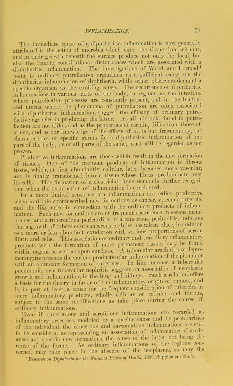 The immediate cause of a diphtheritic Inflammation Is now generally attributed to the action of microbia which enter the tissue from without, and in their growth beneath the surface produce not only the local, but also the remote, constitutional disturbances which are associated with a diphtheritic inflammation. The investigations of Wood and Formad' point to ordinary putrefactive organisms as a sufficient cause for the diphtheritic inflammation of diphtheria, while other observers demand a s[)ecific organism as the exciting cause. The occurrence of diphtheritic inflammations in various parts of the body, in regions, as the intestine, where putrefactive processes are constantly present, and in the bladder and uterus, Avhere the phenomena of putrefaction are often associated Avith diphtheritic inflammation, suggest the efficacy of ordinary putre- factive agencies in producing the latter. As all microbia found in putre- faction are not alike, and as the properties of certain, differ from those of others, and as our kno^vledge of the effects of all is but fragmentary, the characteristics of specific germs for a diphtheritic inflammation of one part of the body, or of all parts of the same, must still be regarded as not proven. Productive inflammations are those which result in the new formation of tissues. One of the frequent products of inflammation is fibrous tissue, which, at first abundantly cellular, later becomes more vascular, and is finally transformed into a tissue whose fibres predominate over its cells. This formation of a cicatricial tissue demands further recogni- tion when the termination of inflammation is considered. In a more limited sense certain inflammations are called productive Avhen multiple circumscribed new formations, as cancer, sarcoma, tubercle, and the like, arise in connection with the ordinary products of inflam- mation. Such new formations are of frequent occurrence in serous mem- branes, and a tuberculous pericarditis or a cancerous peritonitis, indicates that a gro\\rth of tubercles or cancerous nodules has taken place, in addition to a more or less abundant exudation with various proportions of serum fibrin and cells. This association of ordinary and transitory inflammatory products with the formation of more permanent tissues may be found within organs as well as upon surfivces. A tubercular arachnitis or lepto- meningitis presents the various products of an inflammation of the pia mater Avith an abundant formation of tubercles. In like manlier, a tubercular pneumonia, or a tubercular nephritis suggests an association of neopU^tic groAvth and inflammation, in the lung and kidney. Such a relation offers a basis for the theory in favor of the inflammatory origin of tumors and is, in part at least, a cause for the frequent consideration of tubercles as mere inflammatory products, wholly cellular or cellular and fibrous^ subject to the same modifications as take place during the course of ordinary inflammations. , , Even if tuberculous and scrofulous inflammations are regarded as inflammatory processes, modified by a specific cause and by peculiarities of the individual, the cancerous and sarcomatous inflammations are still to be considered as representing an association of inflammatory (disturb- ances and specific new formations, the cause of the latter not being the cause of the former. As ordinary inflammations of the regions con- cerned may take place in the absence of the neoplasms, so may tiie 'Ee^earch on Diphtheria for the National Board of Health, 1880, Supplement No. 7.