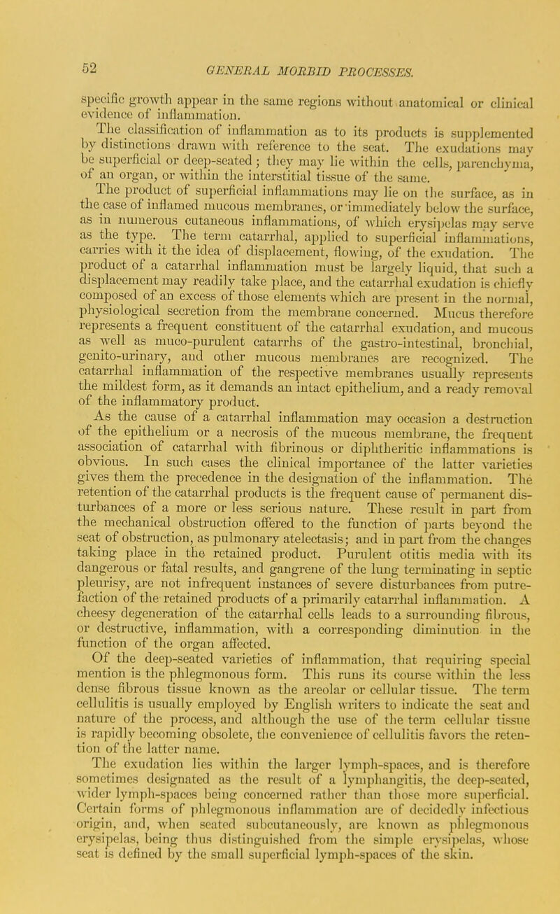 specific growth appear in the same regions without.anatomical or clinical evidence of inflammation. The classification of inflammation as to its products is supplemented by distinctions drawn with reference to the seat. The exudations may be superficial or deep-seated ; tliey may lie within the cells, parenchyma, of an organ, or Avitliin the interstitial tissue of the same. The product of superficial inflammations may lie on the surface, as in the case of inflamed mucous membranes, or immediately below the surface, as in numerous cutaneous inflammations, of Avhich erysijjclas may serve as the type. The term catarrlial, applied to superficial inflammations, carries with it the idea of displacement, flowing, of the exudation. The product of a catarrhal inflammation inust be largely liquid, tliat such a displacement may readily take place, and the catarrhal exudation is chiefly composed of an excess of those elements which are present in the normal, physiological secretion from the membrane concerned. IMncus therefore represents a frequent constituent of the catarrhal exudation, and mucous as well as muco-purulent catarrhs of the gastro-intestinal, broncliial, genito-urinary, and other mucous membranes are recognized. The catarrhal inflammation of the respective membranes usually represents the mildest form, as it demands an intact epithelium, and a ready removal of the inflammatory product. As the^ cause of a catarrhal inflammation may occasion a destruction of the epithelium or a necrosis of the mucous membrane, the frequent association of catarrhal with fibrinous or diphtheritic inflammations is obvious. In such cases the clinical importaiice of the latter varieties gives them the precedence in the designation of the inflammation. The retention of the catarrhal products is the frequent cause of permanent dis- turbances of a more or less serious nature. These result in part from the mechanical obstruction offered to the function of jjarts beyond the seat of obstruction, as pulmonary atelectasis; and in part from the changes taking place in the retained product. Purulent otitis media with its dangerous or fatal I'esults, and gangrene of the lung terminating in septic pleurisy, are not infrequent instances of severe disturbances from putre- faction of the retained products of a primarily catarrhal inflammation. A cheesy degeneration of the catarrhal cells leads to a surrounding fibrous, or destructive, inflammation, with a corresponding diminution in the function of the organ affected. Of the deep-seated varieties of inflammation, that requiring special mention is the phlegmonous form. This runs its course within the less dense fibrous tissue known as the areolar or cellular tissue. The term cellulitis is usually employed by English writers to indicate the seat and nature of the process, and although the use of the term celhdar tissue is rapidly becoming obsolete, the convenience of cellulitis favors the reten- tion of the latter name. The exudation lies within the larger lymph-spaces, and is therefore sometimes designated as the result of a lymphangitis, the deep-seated, wider lymph-spaces being concerned ratlicr tlian those more superficial. Certain forms of phlegmonous inflammation are of decidedly infectious origin, and, when seated subcutaneously, are known as plilegmonous erysipelas, being tlnis distinguished from the simple erysipelas, whose seat is defined by the small superficial lymph-spaces of the skin.