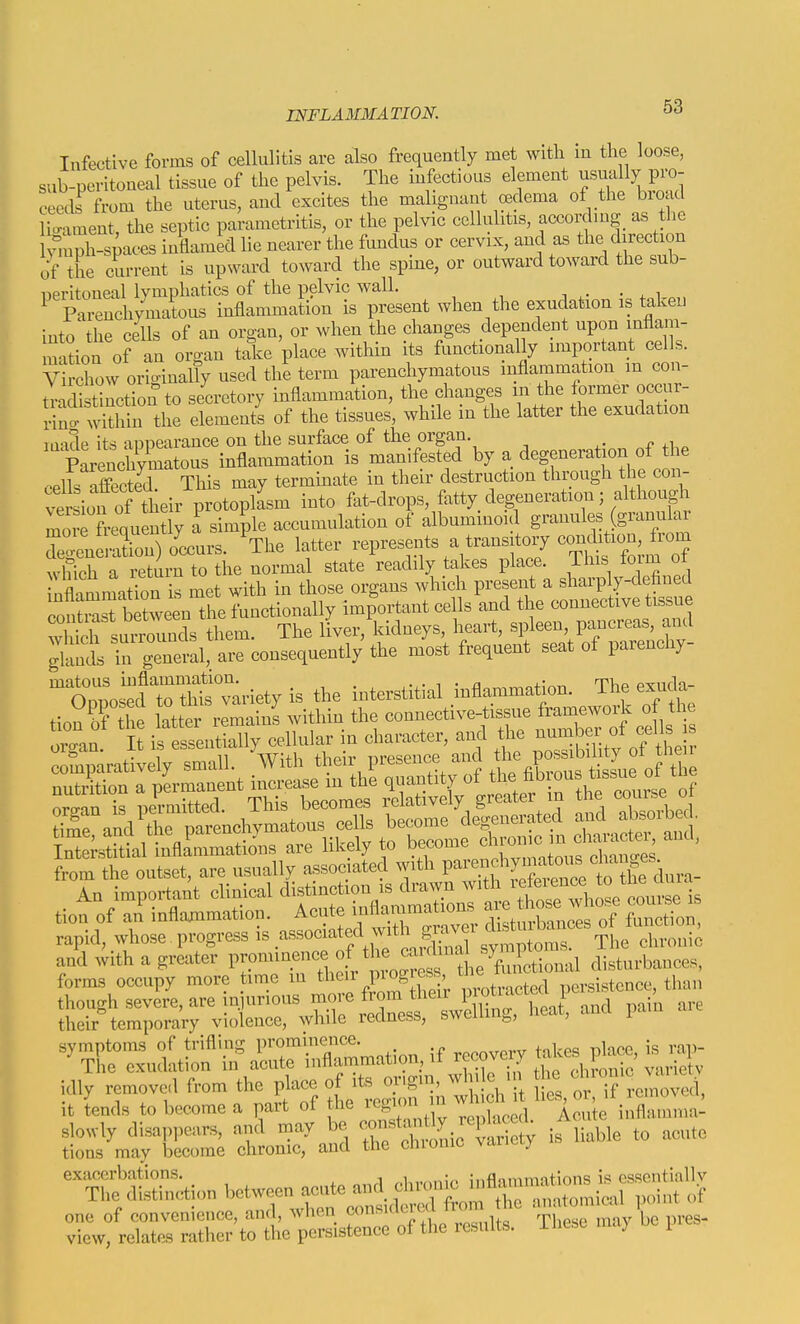 Infective forms of cellulitis are also frequently met with m the loose, sub-peritoueal tissue of the pelvis. The infectious element usually pro- ceeds from the uterus, and excites the malignant oedema of the broad ligament, the septic parametritis, or the pelvic cellulitis, according as the tenph-spaces inflamed lie nearer the fundus or cervix, and as the direction of the current is upward toward the spine, or outward toward the sub- ''t^^^^'ll^M^^ when the exudation is ^keu into the cells of an organ, or when the changes dependent upon mflam- mation of an organ take place within its functionally important cells. Virchow origiually used the term parenchymatous inflammation in con- tra li tinction to secretory inflammation, the changes in the former occur- SnrSn the element's of the tissues, while in the latter the exudation irvulp its aoiiearauce on the surface of the organ, n ^ pLen^^^^^^ inflammation is manifested by a degeneration of the .elk affected This may terminate in their destruction through the con- veiion of their protopksm into fat-drops, fatty degeneratiou; although mo^rfrequently a simple accumulation of albuminoid giwiles (granular degen Xn) o'ccurs. ^The latter -presents a transitory conto^^^^^^ which a return to the normal state readily takes place. This loirn ot nSmati^u is met with in those organs which present a sharply-defined coS^ between the functionally important cells and the connective tissue Z^t^^vZl^ The liver, kidneys, heart, spleen, pancreas, and ;tnds  general, are consequently the most frequent seat of parenchy- ^^os^^d Hh^^^^^^^^ is the iuterstitial inflammation. The exuda- tion 5f the latter rlmainl within the connective-tissue framework of the orgau t ifeSentlally cellular in character, and the ^^^^^ comparatively small. With their presence and the po^^^^^^^^^ nutrition a permanent increase m the quantity of ^J^^^.^f *f .^^.^'^ nro-nn is permitted This becomes relatively greater in the couise oi organ is peimitteu. j. hpoome dec^enerated and absorbed. s^si/i^flrsr liSJ^f tioa of an inflammation. Acute inflammations ^^^^^^^ rapid, whose progress i^-^-^f ^^^^^^ chroni^ and with a greater P^-^-^-.^^^^f/^^J^^^Jet disturbances, forms occupy more time in ^h^i^ Pi ogress tj^^e ersistence, than though severe, are in urious more from their P;^?*^'^''\'^'; ,P^'' . their^emporaVy violence, while redness, swelling, lieat, and pain ^^^dltfrSrSSmatio. if rccov.y tak. pl^. is idly removed from the P^-e ^^^^^^^^^^^^^^ it tends to become a part of the region u ^ inflamma- slowly disappears, and may be ^/^^^^^ic Sy is liable to acute tions may become chronic, and the chionic vaiiciy exacerbations. , , ;„flnmnmtinns i's csscntiallv The distinction bet---te^^d ..'f :^v:'jarS:^r;U— oft,. re..lts. The.e n,.y be i„.s.