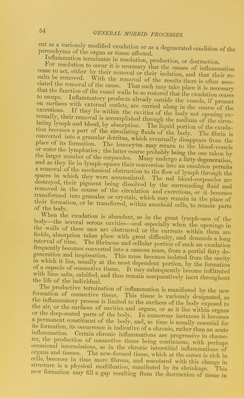 mLnoLmfnf'y ''''^'^''^ exudation or as a degenerated condition of tlie parenchyma of the organ or tissue affected. Fn.T.r'f r ^ resolution, production, or destruction, cease to act e ir,;^ ^'.T'''  necessary that tlie causes of infkmmation cease to act, either by their removal or tlieir isolation, and tliat their re- J:^^' °f results'there is often asso- c ated the removal of the cause. That such may take place it Ls nece%?rv to escape. Inflammatory products already outside the vessels if present on surfaces with external outlets, are carried along in the (^Ju seTthe excretions If they l,e within the cavities of the body not opening ernally, their removal is accomplished through the medium of the cfrcu- atmg lymph and blood, by absorption. Theliquid portion of tlie exuda- tion becomes a part of the circulating fluids of the body. The fibrin is converted into a granular detritus, which eventually disappears fmn the place of Its formation. The leucocytes may return to the blood-xsscls or enter the lymphatics; the latter course probably being the one taken by and ^r^^'i'^ corpuscles. Many undergo a fatty degeneraLi^ and as they he in lymph-spaces their conversion into an ennilsion permits a removal of the mechanical obstruction to the flow of lymph thromdi t e spaces in which they were accumulated. The red bloodlcorpuscles a.-e destroyed, their pigment being dissolved by the surrounding fluid and removed m the course of the circulation and excretions, or^it becomes ransformed into granules or crystals, which may remain in the place of of the body amoeboid cells, to remote parts When the exudation is abundant, as in the great lymph-sacs of the fhp fir cavities-and especially when the openings in the walls of these sacs are obstructed or the currents within them are eeble, absolution takes place with great difficulty, and demands a lon.r interval of time. The fibrinous and cellular portion of such an exudation trequently becomes converted into a caseous mass, from a partial fatty de- generation and inspissation. This mass becomes isolated from the dnvity in which It lies, usually at the most dependent portion, by the formation of a capsule of connective tissue. It may subsequently become infiltrated The^liTf Thf InSfal.'^' ''^ ^ comparatively inert throughout The productive termination of inflammation is manifested by the new formation of connective tissue. This tissue is variously dpsi-nated as the inflammatory process is limited to the surfaces of the body exposed to the air, or the surfaces of cavities and organs, or as it lies within organs or the deep-seated parts of the body. In numerous instances it becomes a permanent constituent of the body, and, as time is usually essential for Its tormation, its occurrence is indicative of a clu'onic, rather than an acute inHammation. Certain chronic inflammations are progressive in clianc- ter, the production of connective tissue being continuous, with iici-liaps occasional intermissions, as in the chronic interstitial inflammations of organs and tissues. The new-formed tissue, whicl, at the outset is rich in ecus, becomes in time more fibrous, and associated with this chano-c- i„ structure is a physical modification, manifested by its shrinkao-e This now formation may fill a gap resulting from the destruction of tissue in