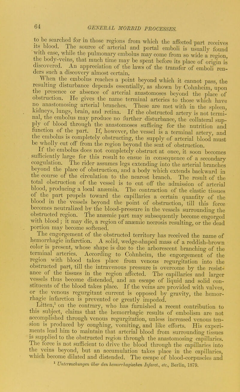 to be searched for in those regions from which the affected part receive- Its blood. The source of arterial and portal emboli is usually found with ease, while the pulmonary embolus may come from so wide a region the body-veins, that much time may be spent before its place of origin is discovered. An appreciation of the laws of the transfer of emboli ren- ders such a discovery almost certain. When the embolus reaches a point beyond which it cannot pass the resulting disturbance depends essentially, as shown by Cohnheim, upon the presence or absence of arterial anastomoses beyond the place of obstruction. He gives the name terminal arteries to those which have no anastomosing arterial branches. These are met with in the spleen kidneys, lungs, brain, and retina. If the obstructed artery is not termi- nal, the embolus may produce no further disturbance, the collateral sup- ply of blood through the anastomoses sufficing for the nutrition and function of the part. If, however, the vessel is a terminal artery and the embolus is completely obstructing, the supply of arterial blood must be wholly cut off from the region beyond the seat of obstruction. If the embolus does not completely obstruct at once, it soon becomes sufficiently large for this result to ensue in consequence of a secondary coagulation. The rider assumes legs extending into the arterial branches beyond the place of obstruction, and a body which extends backward in the course of the circulation to the nearest branch. The result of the total obstruction of the vessel is to cut off the admission of arterial blood, producing a local anemia. The contraction of the elastic tissues of the part propels toward the capillaries a certain quantity of the blood in the vessels beyond the point of obstruction, till this force becomes neutralized by the blood-pressure in the vessels surrounding the obstructed region. The ansemic part may subsequently become engorged with blood; it may die, a region of ansemic necrosis resulting, or the dead portion may become softened. The engorgement of the obstructed territory has received the name of hemorrhagic infarction. A solid, wedge-shaped mass of a reddish-brown color IS present, whose shape is due to the arborescent branching of the terminal arteries. According to Cohnheim, the engorgement of the region with blood takes place from venous regurgitation into the obstructed part, till the intra^'enous pressure is overcome by the resist- ance of the tissues in the region affected. The capillaries and larger vessels thus become distended, and an escape of liquid and solid con- stituents of the blood takes place. If the veins are provided with valves, or the venous regurgitant current is opjiosed by gravity, the hemor- rhagic infarction is prevented or greatly impeded. Litten,' on the contrary, who has furnished a recent contribution to this subject, claims that the hemorrhagic results of embolism are not accomplished through venous regurgitation, unless increased venous ten- sion is produced by coughiug, vomiting, and like efforts. His experi- ments lead him to maintain that arterial blood from surrounding tissues is supplied to the obstructed region through the anastomosing capillaries. The force is not sufficient to drive the blood through tlie capillaries into the veins beyond, but an accumulation takes place in the capillaries, which become dilated and distended. The escape of blood-corpuscles and * Untersuchungen iiber den hemorrhagischen Infarct., etc., Berlin, 1879.