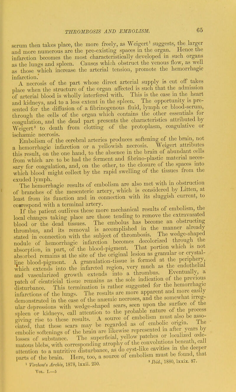 serum tlien takes place, the more freely, as AVeigert' suggests, the larger and more numerous are the pre-existing spaces in the organ. Hence the infarction becomes the most characteristically developed in such organs as the lungs and spleen. Causes which obstruct the venous flow, as well as those which increase the arterial tension, promote the hemorrhagic infarction.' j_ nc , ^ A necrosis of the part whose direct arterial supply is cut oil takes place when the structure of the organ affected is such that the admission of arterial blood is wholly interfered with. This is the case in the heart, and Iddneys, and to a less extent in the spleen. The opportunity is pre- sented for the diffusion of a fibrinogenous fluid, lymph or blood-serum, throuo-h the cells of the organ which contains the other essentials tor coao-uTation, and the dead part presents the characteristics attributed by We'io-ert' to death from clotting of the protoplasm, coagulative or ischsemic necrosis. . ^ i i • . Embolism of the cerebral arteries produces softening ot the bram, not a hemorrhac^ic infarction or a yeUowish necrosis. Weigert attributes this result, on the one hand, to the absence in the brain of abundant cells from wliich are to be had the ferment and fibrino-plastic material neces- sary for coagulation, and, on the other, to the closure of the spaces into which blood might collect by the rapid swelling of the tissues from the exuded lymph. , , ... , , ,. The hemorrhagic results of embolism are also met with m obstruction of branches of the mesenteric artery, which is considered by Litten, at least from its function and in connection with its sluggish current, to coBrespond with a terminal artery. If the patient outlives these more mechanical results ot embolism, tlie local changes taking place are those tending to remove the extravasated blood or the dead tissues. The embolus has become an obstructing thrombus, and its removal is accomplished in the manner already stated in connection with the subject of thrombosis The wedge-shaped nodule of hemorrhagic infarction becomes decolorized through the absorption, in part, of the blood-pigment. That portion which is not absorbed remains at the site of the original lesion as granu ar or crystal- line blood-pigment. A granulation-tissue is formed at the penphery, Ihich extends into the infarcted region, very much as the endo helial and vascularized growth extends into a thrombus. Eventuall)^ a patch of cicatricial tissue remains as the sole indication of the previous disturbance. This termination is rather suggested for the hemorrhagic infarctions of the lungs. The results are more apparent and moie easily demonstrated in the case of the anemic necroses, and tl^^^.'^'^'Tlf'f ular depressions with wedge-shaped scars, seen upon the ^[^J^^^ «f spleen or kidneys, call attention to the probable nature of P^^^^^s giving rise to these results. A source of embolism nmst also be asso- ciated, that these scars may be regarded as of enibohc o gni Th^ embolic softenings of the brain arc likewise represented in /^^^ ^y losses of substance. The superficial, yellow patches or localized oede- mrus blebs, with corresponding atrophy of -nvolntions attention to k nutritive disturbance, as do cyst-like ,  ^ parts of the brain. Here, too, a source of embolism must be iouuc that ^ ViM Archiv, 1878, Ixxii. 250. ' ^''d- 1880. Ixxiz. 87. Vol. I.—6
