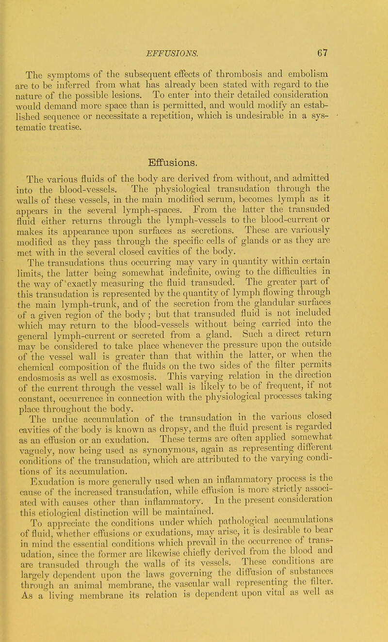 The symptoms of the subsequent eifects of thrombosis and embolism are to be inferred from what has ah'eady been stated with regard to the nature of the possible lesions. To enter into their detailed consideration would demand more space than is permitted, and would modify an estab- lished sequence or necessitate a repetition, which is undesirable in a sys- tematic treatise. Effusions. The various fluids of the body are derived from without, and admitted into the blood-vessels. The physiological transudation through the walls of these vessels, in the main modified serum, becomes lymph as it appears in the several lymph-spaces. From the latter the transuded fluid either returns through the lymph-vessels to the blood-current or makes its appearance upon surfaces as secretions. These are variously modified as they pass through the specific cells of glands or as they are met with in the several closed cavities of the body. The transudations thus occurring may vary in quantity within certain limits, the latter being somewhat indefinite, owing to the difficulties in the way of exactly measurmg the fluid transuded. The greater part of this transudation is represented by the quantity of lymph flowing through the main lymph-trunk, and of the secretion from the glandular surfaces of a given region of the body; but that transuded fluid is not included which may return to the blood-vessels without being carried into the general lymph-current or secreted from a gland. Such a direct return may be considered to take place whenever the pressure upon the outside of the vessel wall is greater than that within the latter, or when the chemical composition of the fluids on the two sides of the filter perniits endosmosis as well as exosmosis. This varying relation in the direction of the current through the vessel wall is likely to be of frequent, if not constant, occurrence in connection with the physiological processes taking place throughout the body. The undue accumulation of the transudation in the various closed cavities of tlie' body is known as dropsy, and the fluid present is regarded as an effusion or an exudation. These terms are often applied soraewhat vaguely, now being used as synonymous, again as representing different conditions of the transudation, which are attributed to the varying condi- tions of its accumulation. . Exudation is more generally used when an inflammatory process is the cause of the increased transudation, while effusion is more strictly associ- ated with causes other than inflammatory. In the present consideration this etiological distinction will be maintained. To appreciate the conditions under which pathological accumulations of fluid, whether effusions or exudations, may arise, it is desirable to bear in mind tlie essential conditions which prevail in the occurrence of trans- udation, since tlic former arc likewise chiefly derived from the blood and are transuded through the walls of its vessels. These conditions are largely dependent upon the laws governing the diffusion of substances through an animal membrane, the vascular wall rcprescntrng tlic ii ter. As a living membrane its relation is dependent upon vital as well as