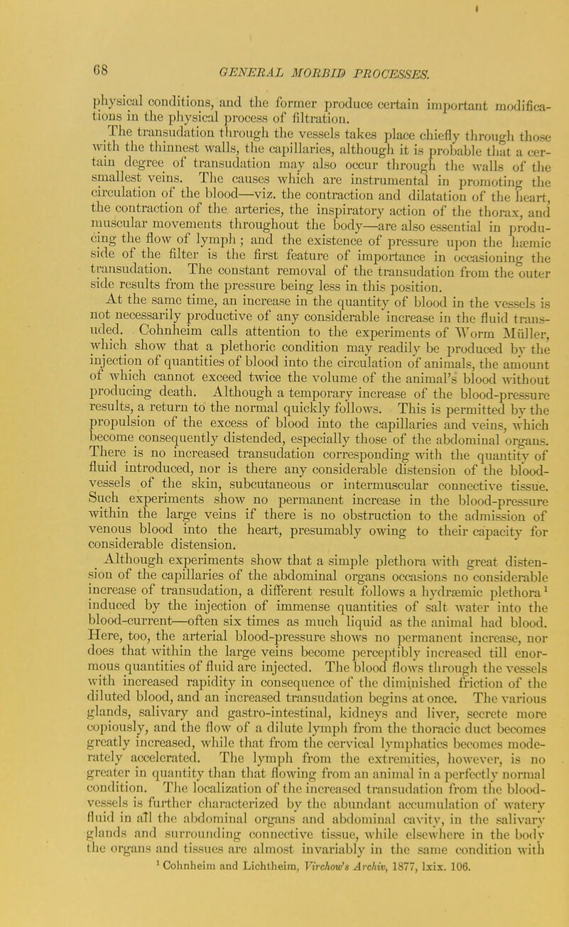 physical conditions, and the former produce certain important modifica- tions in the physical process of filtration. The transudation through the vessels takes place chiefly through those ynt\\ the thinnest walls, the capillaries, although it is probable that a cer- tain degree of transudation may also occur through the walls of tlie smallest veins. The causes which arc instrumental in promoting the circulation of the blood—viz. the contraction and dilatation of the heart, the contraction of the ai-teries, the inspiratory action of the thorax, and luuscular movements throughout the body—are also essential in produ- cing the flow of lymph ; and the existence of pressure iipon the ha^mic side of the filter is the first feature of importance in occasioning the transudation. The constant removal of the transudation from the outer side results from the pressure being less in this position. At the same time, an increase in the quantity of blood in the vessels is not necessarily productive of any considerable increase in the fluid trans- uded. Cohnheim calls attention to the experiments of Worm Miiller, which show that a plethoric condition may readily be produced bv the injection of quantities of blood into the circulation of animals, the amount of which cannot exceed twice the volume of the animal's blood without producing death. Although a temporary increase of the blood-pressure results, a return to the normal quickly follows. This is permitted by the propulsion of the excess of blood into the capillaries and veins, which become consequently distended, especially those of the abdominal organs. There is no increased transudation corresponding with the quantity of fluid introduced, nor is there any considerable distension of the blood- vessels of the skin, subcutaneous or intei-muscular connective tissue. Such experiments show no permanent increase in the blood-pressure within the large veins if there is no obstruction to the admission of venous blood into the heart, presumably owing to their capacity for considei'able distension. _ Although experiments show that a simple plethora -with great disten- sion of the capillaries of the abdominal organs occasions no considerable increase of transudation, a ditferent result follows a hydremic plethora ^ induced by the injection of immense quantities of salt water into the blood-current—often six times as much liquid as the animal had blood. Here, too, the arterial blood-pressure shows no permanent increase, nor does that within the large veins become perceptibly increased till enor- mous quantities of fluid are injected. The blood flows through the vessels with increased rapidity in consequence of the diminished friction of the diluted blood, and an increased transudation begins at once. The various glands, salivary and gastro-intestinal, kidneys and liver, secrete more copiously, and the flow of a dilute lymph from the thoracic duct becomes greatly increased, while that from the cervical lymphatics becomes mode- rately accelerated. The lymph from the extremities, however, is no greater in quantity than that flowing from an animal in a perfectly normal condition. The localization of the increased transudation from the blood- vessels is further cliaracterized by the abundant accunmlation of Avatery fluid in all the abdominal organs and abdominal cavity, in the salivary glands and surrounding connective tissue, while elsewhere in the body the organs and tissues are almost invariably in the same condition with ' Cohnheim and Lichtheim, Virchow'a Archiv, 1877, Ixix. 106.