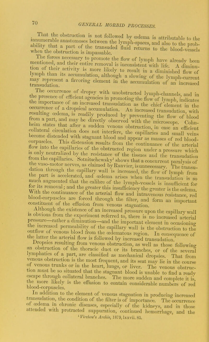 , Tliat the obstruction is not followed by oedema is attributaljle to the .inumerable anaston.oses between the lymph-spaces, and also tol^e m-oJ ! ability tha a part of the transuded fluid returns to the blooTve ^cls when the obstruction is impassable. The forces necessary to promote the flow of lymph have already been mentioned and their entire removal is inconsistent with life A dLinu ion of heir activity is more likely to result in a dimin shed flow of lymph than its accumulation, although a slowing of the ^mptcrreut SsXiT ' aeeuna'ulation of'aTinc™] The occurrence of dropsy with unobstructed lymph-channels and in the presence of efficient agencies in promoting the flow of lvmph,lnStes the importance of mi increased transudation\s the chief eleLnt ii the occuri;ence of a dropsical accumulation. An increased transudation \^th resultmg cBdema, is readily produced by preventing the flow of bC rom a part and may be directly observed'with the microscope. Cohn- hemi states that after a sudden venous obstruction, in case an effideSt coUatera circulation does not interfere, the capillaries and small vZs ''i ^''^ ^Pl-- - —« of red blood- coipuscles This cbstension results from the continuance of the arterial flow nto the capillaries of the obstructed region mader a pressure which 1 only neutralized by the resistance of the tissues and the transudat on from the capillaries. Sotnitschewsky' shows that a concurrent paralyJs of t^l e vaso-motor nerves, as claimed byEanvier, is unnecessarv. The transu- ation through the capillary wall is increased, the flow of Ivmph from the part is accelerated, and oedema arises when the trausutiation is so much augmented that the calibre of the lymph-vessels is insufficient for for Its removal; and the greater this insufficiency the greater is the oedema. VVith the continuance of the arterial flow and intravenous resistance, red consti;3n?.l ^ V-''^'^'^'' important constituent of the efl'usion from venous stagnation. _ Although the existence of an increased pressure upon the capillary wall IS obvious from the experiment referred to, there is no increased arterial pressure—rather a diminution—and the important element in occasiouiuo- the increased permeability of the capillary wall is the obstruction to the outHow of venous blood from the edematous region. In consequence of the latter the arterial flow is followed by increased transudation Dropsies resulting from venous obstruction, as well as those followinfr an obstruction of the thoracic duct or its branches, or of the several lympJiatics of a part, are classified as mechanical droi^sies. That from venous obstruction is the most frequent, and its seat may lie in the course of venous trunks or in the heart, lungs, or liver. The venous obstruc- tion must be so situated that the stagnant blood is unable to find a rcadv escape through collateral branches. The more sudden and comi>lete it is, the more likely is the effusion to contain considerable numbers of red blooa-corpuscles. In addition to the element of venous stagnation in iiroducing increased transudation, the condition of the filter is of importance. The occurrence of oedema in chronic diseases, especially of the kidnevs, and in those attended with protracted suppuration, conlinucd hemorrhage, and the