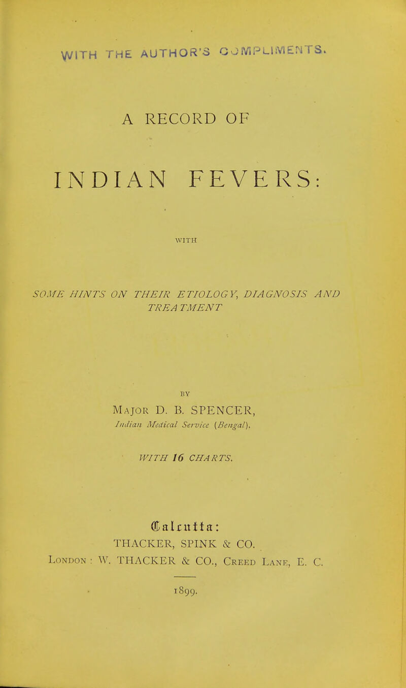 WITH THE AUTHOR'S COMPLIMENTS. A RECORD OF INDIAN FEVERS: WITH SOME HINTS ON THEIR ETIOLOGY, DIAGNOSIS AND TREA TMENT BY Major D. B. SPENCER, Indian Medical Service (Bengal). WITH 16 CHARTS. GDalmita: THACKER, SPINK & CO. London : W. THACKER & CO., Creed Lane, E. C. 1899.