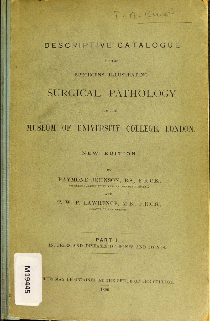 OF THE SPECIMENS ILLUSTRATING SURGICAL PATHOLOGY IN TAB MUSEUM OF UNIVERSITY COLLEGE, LONDON. NEW EDITION- BY RAYMOND JOHNSON, B.S., F.U.C.S.. ASSIBTANT-SUEGEON TO' UNIVERSITY COLLEGE HOSPITAL, AND T. W. P. LAWRENCE, M.B., E.R.C.S., CURATOR OF THE MUSEUM. PART I. INJURIES AND DISEASES OE BONES AND JOINTS. g 3PIES MAY BE OBTAINED AT THE OFFICE OF THE COLLEGE.