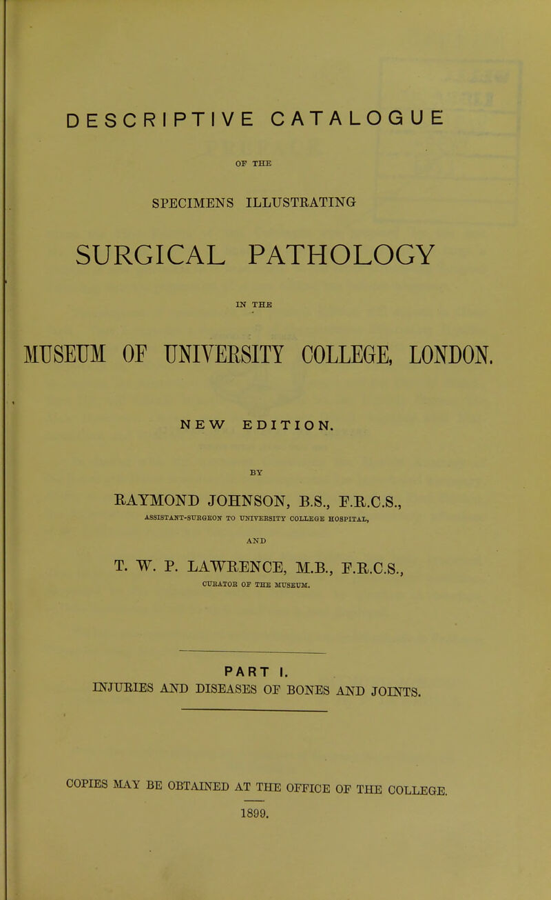 OP THE SPECIMENS ILLUSTRATING SURGICAL PATHOLOGY IN THE MUSEUM OF UNIVERSITY COLLEGE, LONDON. NEW EDITION. BY RAYMOND JOHNSON, B.S., P.E.O.S., ASSISTANT-SUBSEOIf TO TOIVEESITY COLLEGE HOSPITAL, AND T. W. P. LAWEENCE, M.B., E.R.C.S., OITBATOB OF THE MUSEUM. PART I. mjUEIES AND DISEASES OF BONES AND JOINTS. COPIES MAY BE OBTAINED AT THE OFFICE OF THE COLLEGE. 1899.