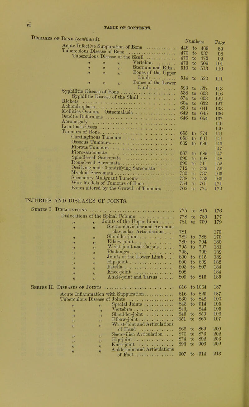 TABLE or OONTBNTS. Diseases op Bone {continued). Sternum and Ribs . Bones of the Upper Limb Bones of the Lower Limb Mollities Ossium. Osteitis Deformar Acromegaly . .. . Leontiasis Ossea Fibrous Tumours Fibro-sarcomata Spindle-cell Sarco Round-cell Sarcoi Bones altered by the Growth of Tumoui's Numbers Page 446 to 469 89 470 to 537 98 470 to 472 99 473 to 509 101 510 to 613 110 514 to 522 111 523 to 537 It C% 113 538 to 603 116 574 to 603 122 604 to 632 127 633 to 641 133 642 to 645 136 646 to 654 137 140 140 655 to 774 141 665 to 661 141 662 to 686 143 147 687 to 689 147 690 to 698 148 699 to 711 152 712 to 729 156 730 to 737 163 738 to 753 166 764 to 761 171 762 to 774 172 INJURIES AND DISEASES OF JOINTS. Sebies I. Dislocations 775 Dislocations of the Spinal Column 778 Joints of the Upper Limb 781 Sterno-clavicular and Acromio clavicular Articulations. .. Shoulder-joint 782 Elbow-jomt 789 Wrist-joint and Carpus 795 Phalanges 798, J oints of the Lower Limb .. Hip-ioint Patella 803 Knee-joint Ankle-joint and Tarsus .... i) » » 1} )) f) )) )y }) )) » }> » » Sebies IT. Diseases of Joints 816 to 1064 187 Acute Inflammation with Suppuration 816 Tuberculous Disease of Joints 830 „ „ Special Joints 843 „ „ Vertebr£e 843^ „ „ Shoulder-joint 845 „ „ Elbow-joint 851 „ Wrist-joint and Articulations of Hand 866 „ „ Sacro-iliac Articulation . ., „ „ Hip-joint 874 „ „ Knee-joint 893 „ „ Ankle-joint and Articulations of Foot 907 775 to 816 . 176 778 to 780 177 781 to 799 179 781 179 782 to 788 179 789 to 794 180 795 to 797 181 798, 799 182 800 to 815 182 800 to 802 182 803 to 807 184 808 184 809 to 816 185 816 to 1064 187 816 to 829 187 830 to 842 190 843 to 914 195 843, 844 195 845 to 850 196 851 to 866 197 866 to 869 200 870 to 873 202 874 to 892 203 893 to 906 209 907 to 914 213