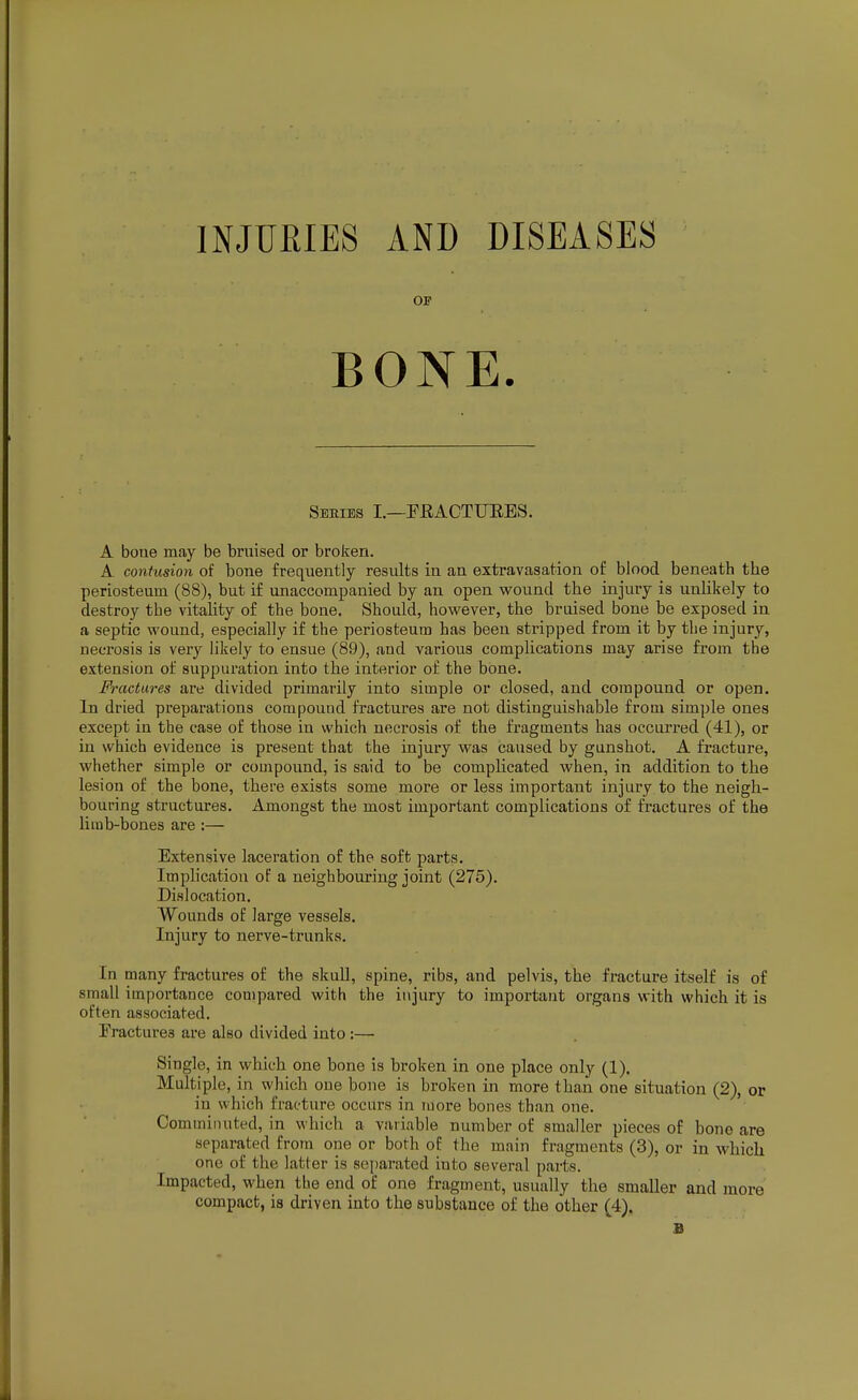 INJURIES AND DISEASES OP BONE. Sbeies I.—FRACTUEES. A bone may be bruised or broken. A contusion of bone frequently results in an extravasation of blood beneath the periosteum (88), but if unaccompanied by an open wound the injury is unlikely to destroy the vitality of the bone. Should, however, the bruised bone be exposed in a septic wound, especially if the periosteum has been stripped from it by the injury, necrosis is very likely to ensue (89), and various complications may arise from the extension of suppuration into the interior of the bone. Fractures are divided primarily into simple or closed, and compound or open. In dried preparations compound fractures are not distinguishable from simple ones except in the case of those in which necrosis of the fragments has occurred (41), or in which evidence is present that the injury was caused by gunshot. A fracture, whether simple or compound, is said to be complicated when, in addition to the lesion of the bone, there exists some more or less important injury to the neigh- bouring structures. Amongst the most important complications of fractures of the limb-bones are :— Extensive laceration of the soft parts. Implication of a neighbouring joint (275). Dislocation. Wounds of large vessels. Injury to nerve-trunks. In many fractures of the skull, spine, ribs, and pelvis, the fracture itself is of small importance compared with the injury to important organs with which it is often associated. Fractures are also divided into :— Single, in which one bone is broken in one place only (1). Multiple, in which one bone is broken in more than one situation (2), or in which fracture occurs in more bones than one. Comminuted, in which a variable number of smaller pieces of bono are separated from one or both of the main fragments (3), or in which one of the latter is separated into several parts. Impacted, when the end of one fragment, usually the smaller and more compact, is driven into the substance of the other (4). fi