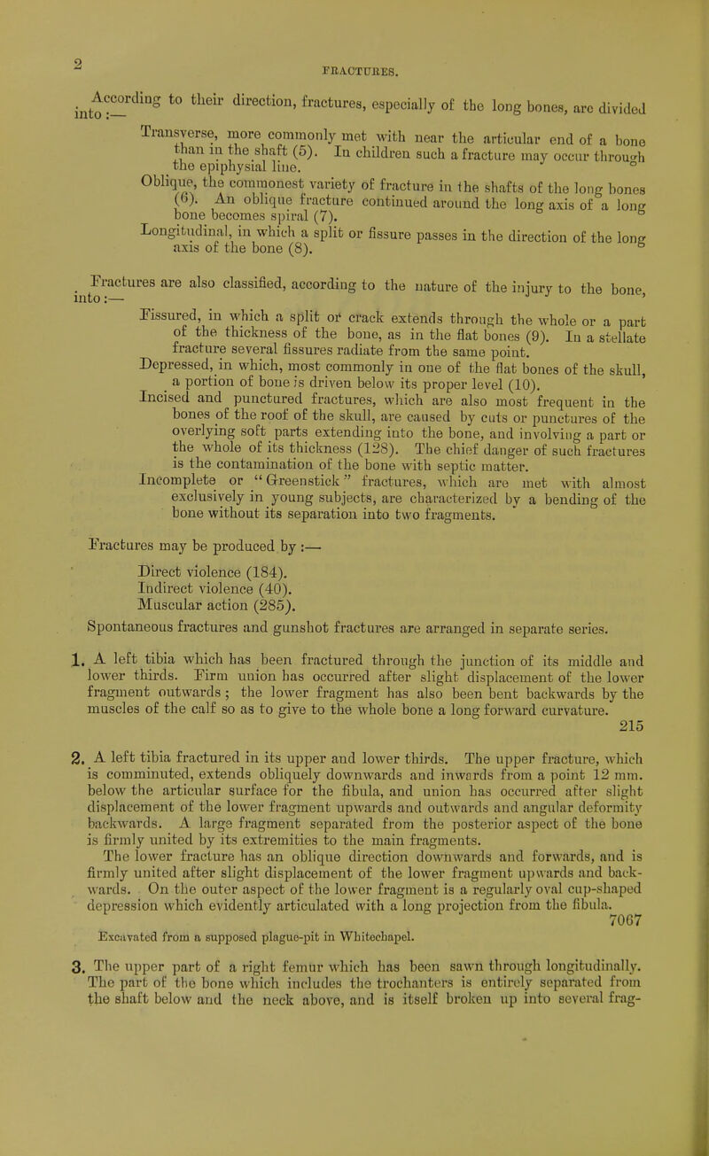 FRAOTUllES. intt:-fractures, especially of the long bones, arc divided Transverse, more commonly met with near the articular end of a bone than in the shaft (5). In chUdren such a fracture may occur through the epiphysial line. ° Oblique the commonest variety of fracture in the shafts of the long bones (b). An oblique fracture continued around the long axis of a long bone becomes spiral (7). Longitudinal, in which a split or fissure passes in the direction of the lone axis of the bone (8). ° Fractures are also classified, according to the nature of the iniury to the bone to:— ' rissured, in which a split o^ crack extends through the whole or a part of the thickness of the bono, as in the flat bones (9). In a stellate fracture several fissures radiate from the same point. Depressed, in which, most commonly in one of the flat bones of the skull, _ a portion of bone is driven below its proper level (10). Incised and punctured fractures, which are also most frequent in the bones pf the roof of the skull, are caused by cuts or punctures of the overlying soft parts extending into the bone, and involving a part or the whole of its thickness (128). The chief danger of such fractures is the contamination of the bone with septic matter. Incomplete or  Grreenstick fractures, which are met with almost exclusively in young subjects, are characterized by a bending of the bone without its separation into two fragments. Fractures may be produced by :— Direct violence (184). Indirect violence (40). Muscular action (285). Spontaneous fractures and gunshot fractures are arranged in separate series. 1. A left tibia which has been fractured through the junction of its middle and lower thirds. Firm union has occurred after slight displacement of the lower fragment outwards ; the lower fragment has also been bent backwards by the muscles of the calf so as to give to the whole bone a long forward curvature. 215 2. A left tibia fractured in its upper and lower thirds. The upper fracture, which is comminuted, extends obliquely downwards and inwards from a point 12 mm. below the articular surface for the fibula, and union has occurred after slight displacement of the lower fragment upwards and outwards and angular deformity backwards. A large fragment separated from the posterior aspect of the bone is firmly united by its extremities to the main fragments. The lower fracture has an oblique direction downwards and forwards, and is firmly united after slight displacement of the lower fragment u])\\ards and back- wards. On the outer aspect of the lower fragment is a regularly oval cup-shaped depression which evidently articulated with a long projection from the fibula. 7067 Excavated from n supposed plague-pifc in Whitechapel. 3. The upper part of a right femur which has been sawn through longitudinally. The part of the bone which includes the trochanters is entirely separated from the shaft below and the neck above, and is itself broken up into several frag-