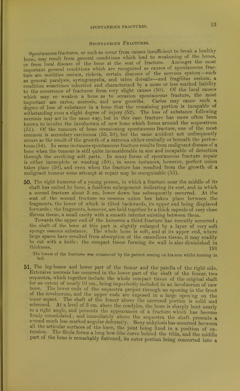 SPONTANEOUS FEACTUEES. Spontaneous rEACTUBEs. Spontaneous fractures, or such as occur from causes insufficient to break a healthy bone may result from general conditions which lead to weakening of the bones, or from local disease of the bone at the seat of fracture. Amongst the most important general conditions which are recognized as causes of spontaneous frac- ture are mollities ossium, rickets, certain diseases of the nervous _ system—such as general paralysis, syringomyeha, and tabes dorsalis—and fragditas ossiura, a condition sometimes inherited and characterized b} a more or less marked habihty to the occurrence of fractures from very slight causes (50). Of the local causes which may so weaken a bone as to occasion spontaneous fracture, the most important are caries, necrosis, and new growths. Caries may ^ cause such a degree of loss of substance in a bone that the remaining portion is incapable_ of withstanding even a slight degree of injury (52). The loss of substance following necrosis may act in the same way, but in this case fracture has more often been known to involve the involucrum of new bono which forms around the sequestrum (51). Of the tumours of bone occasioning spontaneous fracture, one of the most common is secondary carcinoma (55, 5G), but the same accident not unfrequently occurs as the result of the growth of a sarcoma either centrally or beneath the perios- teum (54). In some instances spontaneous fracture results from raaUgnant disease of a bone when the tumour is still quite inconsiderable in size and incapable of detection through the overlving soft parts. In many forms of spontaneous fracture repair is either incon.iplete or vvanting (50) ; in some instances, however, perfect union takes place (50), and even when the fracture has resulted from the growth of a malignant tumour some attempt at repair may be recognizable (55). 50. The right humerus of a young person, in which a fracture near the middle of its shaft has united by bone, a fusiform enlargement indicating its seat, and in which a second fracture about 5 cm. lower down has subsequently occurred. At the seat of the second frncture no osseous union has taken place between the fragments, the lower of which is tilted backwards, its upper end being displaced forv^ ards ; the fragments, however, are held together by a thick capsule of very close fibrous tissue, a small cavity with a smooth interior existing between them. Towards the upper end of the humerus a third fracture has recently occurred ; the shaft of the bone at this part is sligfitly enlarged by a layer of very soft spongy osseous substance. The whole bone is soft, and at its upper end, where large spaces have resulted from absorption of the cancellous tissue, it may readily be cut with a knife: the compact tissue forming its wall is also diminished in thickness. ^gj^ The lowest of the fractures was occasioned by the patient resting on his arm whilst turning in bed. 51. The leg-bones and lower part of the femur and the patella of the right side. Extensive necrosis has occurred in the lower part of the shaft of the femur, two sequestra, which together include the whole compact tissue of the original shaft for an extent of nearly 10 cm., being imperfectly included in an involucrum of new bone. The lower ends of the sequestra project through an opening in the front of the involucrum, and the upper ends are exposed in a large opening on the inner aspect. The shaft of the femur above the necrosed portion is solid and sclerosed. At a level of 3 cm. above the condyles, the bone is sharply bent nearly to a right angle, and presents the appearances of a fracture which has become firmly consolidated; and immediately above the sequestra the shaft presents a second much less marked angular deformity. Bony ankylosis has occurred between all the articular surfaces of the knee, the joint being fixed in a position of ex- tension. Ihe fibula forms a long bow-like curve behind the tibia, and the middle part ot the bone is remarkably flattened, its outer portion being converted into a