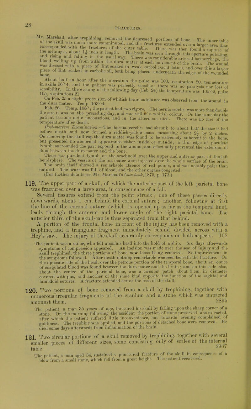 PIlAOTTrilES. ^^nf f^'i'/i'' '•e?oved the depressed portions of bone. The inner toble ot tile skull was much more coiiii -- '^ - ■ ' , . inner uioie corr( the ami „ ■■■ ..=uui »aj-. o-uiire wiisc-onsKierable nrtprial iupiuorrhaee tlie blood welhng up irom within tlio dura mater at each movement of the bnun. The w >und ZJ T^^\ i l.>^«-ked in weak carbolic-acid lotion, and over this a larger hone carbolic oil, both benig placed underneath the edges of the wounded • ^^M,\!?-o ^1 ''i°!' '^''''.tl'^ operation the pulse was 100. respiration 20, temperature m axilla'.)6°-4, and the patient was perfectly sensible ; there was no paralysis nor losl <>? sensibility. In the evening of the lollowing day (Feb. 24) the temperature was 105^ '' nulse lOo, respirations 21. x ~, i.ui:>c On Feb. 25 a slight protrusion of whitish brain-substance was observed from the wound in the dura mater. Temp. 10ii°-4. Feb. 26. Temp. 108° ; the patient had two rigors. The hernia cerebri was more than double the size it was ou the preceding day, and was still W a whitish colour. On the same day the patient became quite unconscious, and in the afternoon died. There was uo rise of the temperature after death. Pod-mortem Examination—Tlha hernia cerebri had shrunk to about half the size it had before death, and now Ibrmed a reddish-yellow mass measuring about 2| by 2 inches. On removing the skull-cap the dura mater was found to be extremely adlierent to the bone, but presented no abnormal appearance either inside or outs«de ; a thin edge of purulent lymph surrounded the part exposed in the wound, and efiectually prevented the extension of fluid between the dura mater and the bone. There was purulent lymph on the arachnoid over the upper and anterior part of the left heiuisphere. The vessels of the pia mater were injected over the whole surface of the brain. Q'he brain itself showed a remarkable absence of red points, anil was notably paler than natural. The heart was full of blood, and the other organs congested. (For further details see Mr. Marshall's Case-book, 1875, p. 17.'J.) 119. The upper parb of a skull, of which the anterior part of the left parietal bone was fractured over a large area, in consequence of a fall. Several fissures extend from the point struck; one of these passes directlj- downwards, about 1 era. behind the coronal suture ; another, following at first the line of the coronal suture (which is opened up as far as the temporal line), leads through the anterior and lower angle of the right parietal bone. Tlie anterior third of the skull-cap is thus separated from that behind. A portion of the frontal bone in front of the injury has been removed with a trephine, and a triangular fragment immediately behind divided across with a Hay's saw. The injury of the skull accurately corresponds on both aspects. 102 The patient was a sailor, who fell upon his head into the hold of a ship. Six days afterwards symptoms of compression appeared. An incision was made over the seiif of injurj' and the .skull trephined, the three jjortions of bone now loose being removed. No improvement in the symptoms followed. After death nothing remarkable was seen beneath the fracture. On the opposite side of the head, over the petrous portion of the teiinjoral bone, about an ounce of coagulated blood was found between the dura mater and the brain ; and on this side also, about the centre of the parietal bone, was a circular patch about 5 cm. in diameter covered with pus, and another of the same kind opposite the junction of the sagittal and lambdoid sutures. A fracture extended across the base of the skull. 120. Two portions of bone removed from a skull by trephining, together with numerous irregular fragments of the cranium and a stone which was impacted amongst them. 2895 The patient, a man 35 years of age, fractured his skull by falling upon the sharp corner of a stone. On the morning following tlie accident the portion of stone preserved was extracted, after which the patient suffered little inconvenience, but towards evening complained of giddiness. The trephine was applied, and the portions of detached boue were removed. He died some days afterwards from inflammation of the brain. 121 Two circular portions of a skull removed by trephining, together with se\eral smaller nieces of different sizes, some consisting only of scales of the internal table. The patient a man aged 34, sustained a punctured fracture of the skull in consequence ol a blow from a small stone, which fell from a great height. The patient recovered.