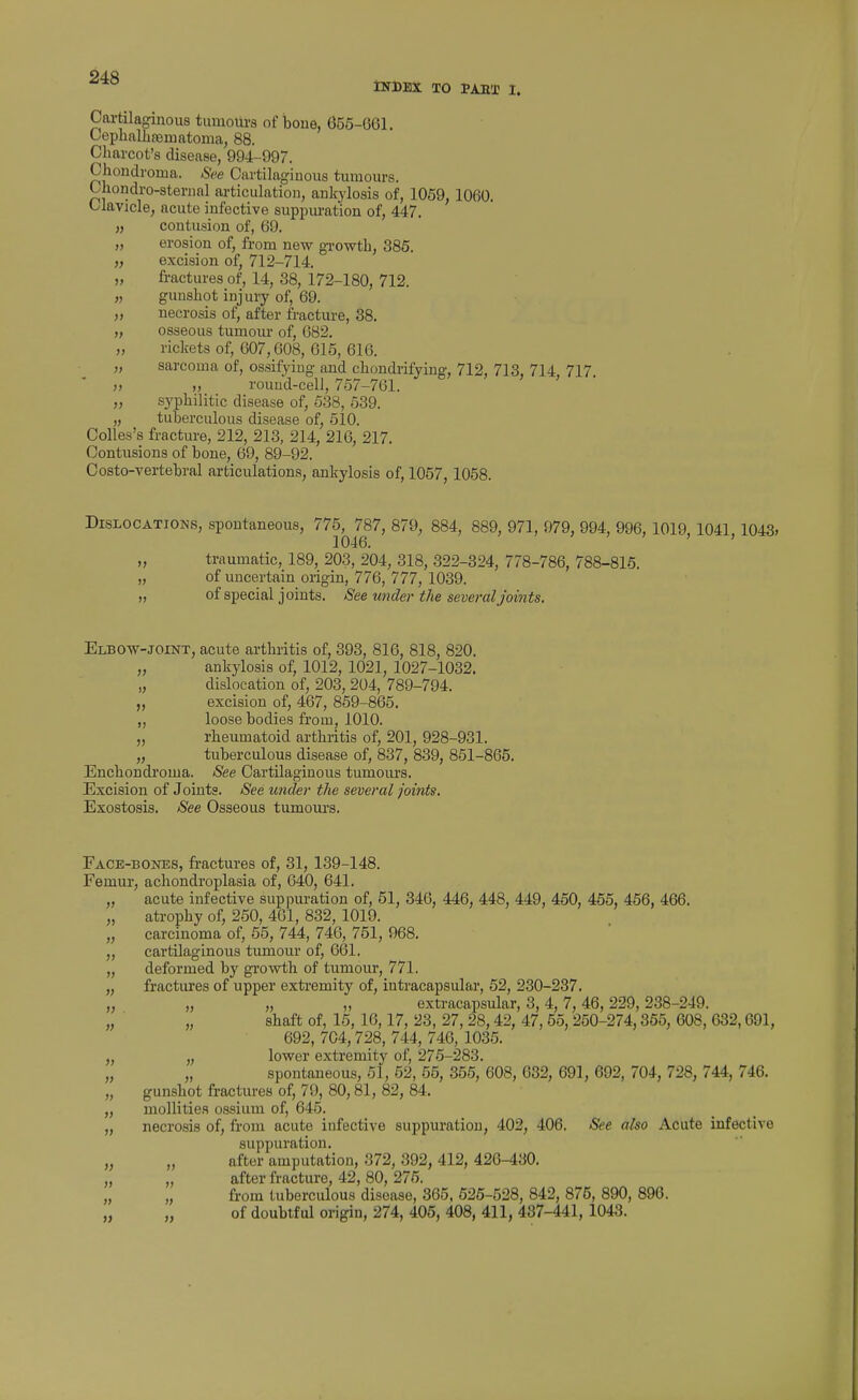 INDEX TO PAST I. Cartilaginous tumours of iaoue, 655-661. Cephallifematoma; 88. Charcot's disease, 994-997. Chondroma. See Cartilaginous tumours. Ohondro-sternal articulation, anlrj-losis of, 1059, 1060. Clavicle, acute infective suppui-ation of, 447. „ contusion of, 69. „ erosion of, from new growth, 385. „ excision of, 712-714. „ fractures of, 14, 38, 172-180, 712. „ gunshot injury of, 69. „ necrosis of, after fracture, 38. „ osseous tumour of, 682. „ rickets of, 607,608, 615, 616. „ sarcoma of, ossifying and chondrifying, 712, 713, 714, 717 „ „ round-cell, 757-761. „ syphilitic disease of, 538, 539. „ tuberculous disease of, 510. Colles's fracture, 212, 213, 214, 216, 217. Contusions of bone, 69, 89-92. Costo-vertebral articulations, ankylosis of, 1057, 1058. Dislocations, spontaneous, 775, 787, 879, 884, 889, 971, 979, 994, 996, 1019, 1041,1043, 1046. ' „ traumatic, 189, 203, 204, 318, 322-324, 778-786, 788-815. „ of uncertain origin, 776, 777, 1039. „ of special joints. See under tlie several joints. Elbow-joint, acute arthritis of, 393, 816, 818, 820. „ ankylosis of, 1012, 1021, 1027-1032. „ dislocation of, 203, 204, 789-794. „ excision of, 467, 859-865. „ loose bodies from, 1010. „ rheumatoid arthritis of, 201, 928-931. „ tuberculous disease of, 837, 839, 851-865. Enchondi'oma. See Cartilaginous tumours. Excision of Joints. See wider the several joints. Exostosis. See Osseous tumours. Face-bones, fractures of, 31, 139-148. Femur, achondroplasia of, 040, 641. „ acute infective suppuration of, 51, 346, 446, 448, 449, 450, 465, 456, 466. „ atrophy of, 250, 461, 832, 1019. „ carcinoma of, 55, 744, 740, 751, 968. „ cartilaginous tumour of, 66l. „ deformed by growth of tumour, 771. „ fractures of upper extremity of, intracapsular, 52, 230-237. „ „ „ „ extracapsular, 3, 4, 7, 46, 229, 238-249. shaft of, 15, 16,17, 23, 27, 28,42, 47, 55, 250-274,365, 608, 632,691, 692, 704,728, 744, 746, 1035. lower extremity of, 275-283. spontaneous, 51, 52, 55, 356, 608, 632, 691, 692, 704, 728, 744, 746. gunshot fractures of, 79, 80,81, 82, 84. „ mollities ossium of, 645. „ necrosis of, from acute infective suppuration, 402, 406. See also Acute infective suppuration. „ „ after amputation, 372, 392, 412, 426-430. „ „ after fracture, 42, 80, 275. from tuberculous disease, 365, 525-528, 842, 875, 890, 896. of doubtful origin, 274, 405, 408, 411, 487-441, 1043. » » » » » »
