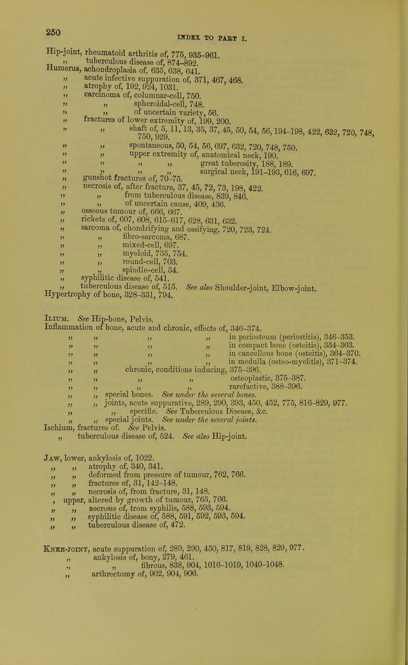 IWDIX TO PAST I. Hip-joint, rheumatoid arthritis of, 775, 935-961. >, tuberculous disease of, 874-892 Humerus, achondroplasia of, 636, 638, 641. „ acute infective suppuration of, 371, 467, 468 » atrophy of, 192,924,1031. >, carcinoma of, columnar-cell, 750. » « spheroidal-cell, 748. » » of uncertain variety, 56. „ fractm-es of lower exti-emity of, 199, 200. shaft^of^ 6^ 11,13, 35, 37, 45, 50, 54, 56,194-198, 422, 632, 720, 748, M n spontaneous, 50, 54, 56, 697, 632, 720, 748, 750. » » upper extremity of, anatomical neck, 190. » » » great tuberosity, 188, 189. i' ^, „ surgical neck, 191-193,616,697. „ gimshot fractures of, 70-75. „ necrosis of, after fracture, 37, 45, 72, 73, 198, 422. w from tuberculous disease, 839,846. » » of uncertain cause, 409,486. „ osseous tumour of, 666, 667. „ rickets of, 607, 608, 615-617, 628, 631, 632. „ sarcoma of, chondrifying and ossifying, 720, 723, 724. ), „ fibro-sarcoma, 687. « „ mixed-cell, 697. » » myeloid, 735,754. » >, round-cell, 703. » J, spindle-cell, 54. „ syphilitic disease of, 541. „ tuberculous disease of, 515. See also Shoulder-ioint, Elbow-ioint. Hypertrophy of bone, 328-331, 794. Ilium. See Hip-bone, Pelvis. Inflammation of bone, acute and chronic, efiects of, 346-374. >j » „ „ in periosteum (periostitis), 346-353. » » „ in compact bone (osteitis), 354-363. » )t f) in cancellous bone (osteitis), 364^370. ), » „ „ in medulla (osteo-myelitis), 371-374. „ chronic, conditions iaducing, 375-896. „ „ ,, „ osteoplastic, 375-387. ), „ „ „ rarefactive, 888-396. „ special bones. See under the several bones. „ „ joints, acute suppurative, 289, 290, 393, 450, 452, 775, 816-829, 977. „ „ specific. See Tuberculous Disease, &c. „ „ special joints. See under the several joints. Ischium, fractures of. See Pelvis. „ tuberculous disease of, 524. See also Hip-joint. Jaw, lower, ankylosis of, 1022. „ „ ati'ophy of, 340, 341. „ „ deformed from pressure of tumom', 762, 766. „ „ fractures of, 31,142-148. „ „ necrosis of, from fracture, 31, 148. , upper, altered by growth of tumour, 765, 766. „ „ necrosis of, irom syphilis, 588, 593, 594. „ „ syphilitic disease of, 588, 591, 592, 593, 594. „ tuberculous disease of, 472. Knbb-joint, acute suppuration of 289, 290, 450, 817, 819, 828, 829, 977. ,, ankylosis of, bony, 279, 461. ., „ fibrous, 838,904, 1016-1019, 1040-1048. „ arthrectomy of, 902, 904, 906.