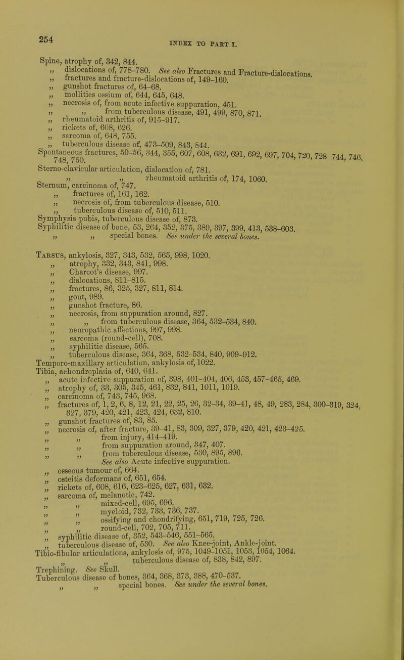 INDEX TO PAST I. Spine, atrophy of, 342, 844. „ dislocations of 778-780 See also Fractures and Fracture-dislocations „ Iractures and fracture-dislocations of, 149-160. „ gunshot fractures of, 64-68. „ moUities ossium of, 644, 645, 648. „ necrosis of, from acute infective suppuration, 451. » f'om tuberculous disease, 491, 499, 870, 871. „ rheumatoid arthritis of, 91o-917. „ rickets of, 608, 026. „ sarcoma of, 648, 755. „ tuberculous disease of, 473-509, 843, 844. Spontaneous fractures, 50-56, 344, 355, 607, 608, 632, 691, 692, 697, 704, 720, 728 744 746, Sterno-clavicidar articulation, dislocation of, 781. )i „ rheumatoid arthritis of, 174, 1060. Sternum, carcinoma of, 747. „ fractures of, 161,162. ,, necrosis of, from tuberculous disease, 510. „ tuberculous disease of, 510, 611. Symphysis pubis, tuberculous disease of, 873. Syphilitic disease of bone, 53, 264, 352, 375, 389, 397, 399, 413, 538-603. „ „ special bones. See under the several bones. Tarsus, ankylosis, 327, 343, 532, 565, 998, 1020. „ atrophy, 332, 343, 841, 998. „ Charcot's disease, 997. „ dislocations, 811-815. „ fractures, 86, 325, 327, 811, 814. „ gout, 989. „ gunshot fracture, 86. „ necrosis, from suppuration around, 827. „ „ from tuberculous disease, 364, 532-534, 840. „ neuropathic aifections, 997, 998. „ sarcoma (round-cell), 708. „ syphilitic disease, 565. „ tuberculous disease, 364, 368, 632-534, 840, 909-912. Temporo-maxillary articulation, ankylosis of, 1022. Tibia, achondroplasia of, 640, 041. „ acute infective suppuration of, 398, 401-404, 406, 453, 457-465, 469. „ atrophy of, 33, 305, 345, 461, 832, 841, 1011, 1019. „ carcinoma of, 743, 745, 968. „ fractures of, 1, 2, 6, 8, 12, 21, 22, 25, 26, 32-34, 39-41, 48, 49, 283, 284, 300-319, 324 327, 379, 420, 421, 423, 424, 632, 810. „ gunshot fractiu-es of, 83, 85. „ necrosis of, after fracture, 39-41, 83, 309, 327, 379, 420, 421, 423-425. „ „ from injury, 414-419. from suppuration around, 347, 407. from tuberculous disease, 530, 895, 896. See also Acute infective suppuration. „ osseous tumour of, 664. „ osteitis deformans of, 651, 654. rickets of, 608, 616, 623-625, 627, 631, 632, „ sarcoma of, melanotic, 742. mixed-cell, 695, 696. myeloid, 732, 733, 736, 737. ossifying and chondrifying, 651, 719, 725, 726. round-cell, 702, 705, 711. „ syphilitic disease of, 352, 543-646, 651-565. „ tuberculous disease of, 530. See aho Knee-jomt, Ankle-joint. Tibio-fibular articulations, ankylosis of, 975, 1049-1051, 1053, 1054, 1064. tuberculous disease of, 838, 842, 897. Trephining. See Skull. Tuberculous disease of bones, 364, 368, 373, 388, 470-537. 1^ special bones. See under the several bones. » » » })