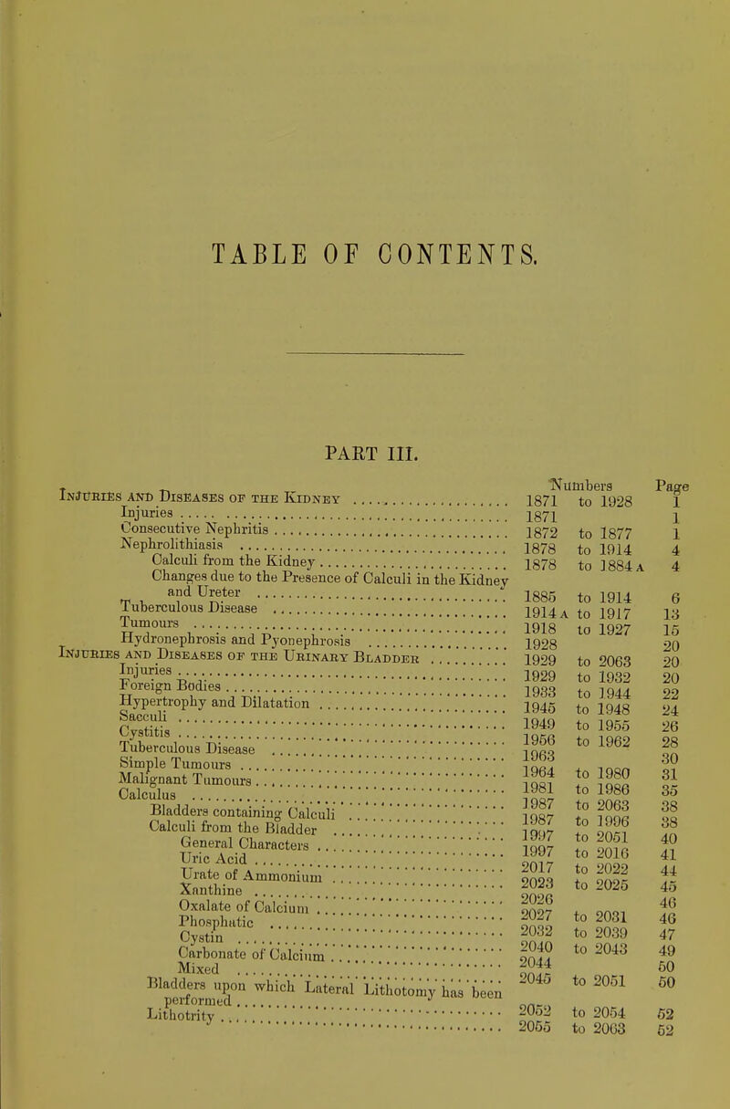 TABLE OF CONTENTS. PART III. Changes due to the Presence of Calculi in'the Kidney and Ureter Tumours Sacculi Cystitis Tuberculous Disease Simple Tumours Malignant Tumours Calculus Bladders containing Calct Calculi from the Bladder General Characters . Uric Acid .... Cystin [ Carbonate of Calcium . Mixed ^^peJformT '^^'''^ Lateral'Lithotomy'has been Lithotritv Numbers Page lot 1 to Iv^o 1 1871 1 1872 to 1877 1 1878 to 1914 4 1878 to 1884 A 4 1885 to 1914 6 1914 a to 1917 13 1918 to 1927 15 1928 20 1929 to 2063 20 1929 to 1932 20 1933 to 1944 22 1945 to 1948 24 1949 to 1955 26 1956 to 1962 28 1963 30 1964 to 1980 31 1981 to 1986 35 1987 to 2063 38 1987 to 1996 38 1997 to 2061 40 1997 to 2016 41 2017 to 2022 44 2023 to 2025 45 2026 46 2027 to 2031 46 2032 to 2039 47 2040 to 2043 49 2044 60 2045 to 2051 60 2052 to 2054 62 2055 to 2063 62