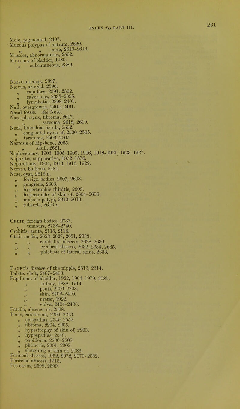 Mole, pigmented, 2407. Mucous polypus of antrum, 2620. „ ^ „ nose, 2610-2616. Muscles, abnormalities, 2562. Myxoma of bladder, 1980. subcutaneous, 2389. NiEVO-LIPOMA, 2397. Nsevus, arterial, 2-396. „ capillary, 2391, 2392. „ cavernous, 2393-2395. „ lymphatic, 2398-2401. Nail, overgrowth, 2460, 2461. Nasal fossae. See Nose. Naso-pharynx, fibroma, 2617. „ sarcoma, 2618, 2619. Neck, branchial iistula, 2502. „ congenital cysts of, 2500-2505. „ teratoma, 2506, 2507. Necrosis of hip-bone, 2065. „ skull, 2621. Nephrectomy, 1903,1905-1909, 1916,1918-192], 1923-1927. Nephritis, suppurative, 1872-1876. Nephrotomy, 1904, 1913, 1916, 1922. Nerves, bulbous, 2481. Nose, cyst, 2616 b. „ foreign bodies, 2607, 2608. „ gangrene, 2603. „ hypertrophic rhinitis, 2609. „ hypertrophy of skin of, 2604-2606. „ mucous polypi, 2610-2616. „ tubercle, 2616 a. Okbit, foreign bodies, 2737. „ tumours, 2738-2740. Orchitis, acute, 2115, 2116. Otitis media, 2623-2627, 2631, 2633. „ „ cerebellar abscess, 2628-2630, „ „ cerebral abscess, 2632, 2634, 2635. „ „ phlebitis of lateral sinus, 2633. Paget's disease of the nipple, 2313, 2314. Palate, cleft, 2487-2493. Papilloma of bladder, 1922, 1964-1979, 2085. „ kidney, 1888, 1914. „ penis, 2206-2208. „ skin, 2402-2410. „ ureter, 1922. „ vulva, 2404-2406. Patella, absence of, 2568. Penis, carcinoma, 2209-2213. „ epispadias, 2549-2652. „ fibtoma, 2204, 2205. „ hypertrophy of skin of, 2203. „ hypospadias, 2548. „ papilloma, 2206-2208. „ phimosis, 2201, 2202. „ sloughing of skin of, 2086. Perineal abscess, 1952, 2072. 2079-2082. Perirenal abscess, 1915. Pes cavus, 2598, 2599.