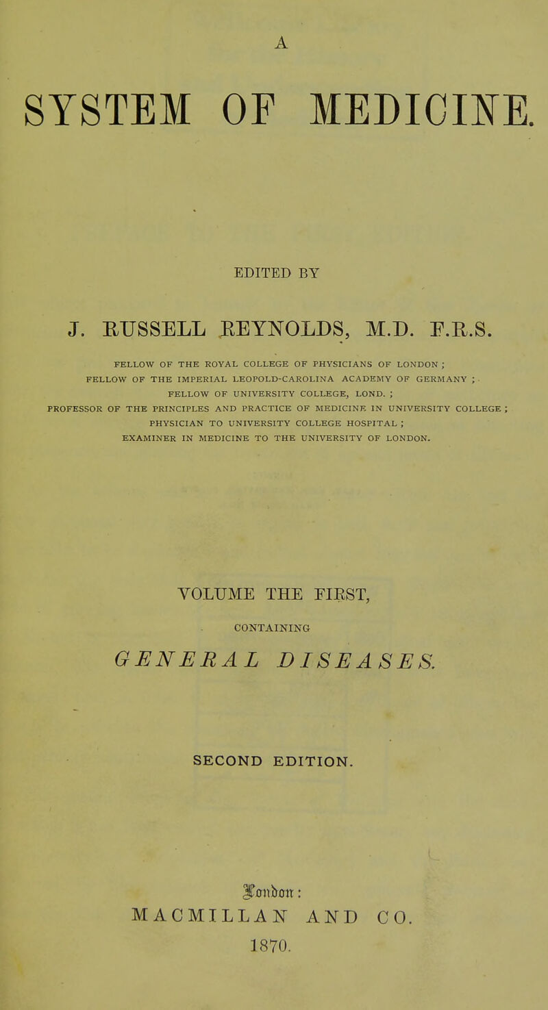 A SYSTEM OF MEDICINE. EDITED BY J. BUSSELL REYNOLDS, M.D. E.R.S. FELLOW OF THE ROYAL COLLEGE OF PHYSICIANS OF LONDON ; FELLOW OF THE IMPERIAL LEOPOLD-CAROLINA ACADEMY OF GERMANY ; FELLOW OF UNIVERSITY COLLEGE, LOND. ; PROFESSOR OF THE PRINCIPLES AND PRACTICE OF MEDICINE IN UNIVERSITY COLLEGE ; PHYSICIAN TO UNIVERSITY COLLEGE HOSPITAL ; EXAMINER IN MEDICINE TO THE UNIVERSITY OF LONDON. VOLUME THE FIRST, CONTAINING GENERAL DISEASES. SECOND EDITION. ITonbon: MACMILLAN AND CO. 1870